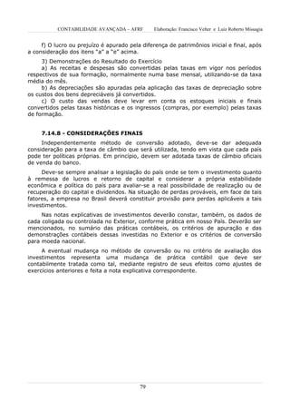 CONTABILIDADE AVANÇADA – AFRF        Elaboração: Francisco Velter e Luiz Roberto Missagia


     f) O lucro ou prejuízo é apurado pela diferença de patrimônios inicial e final, após
a consideração dos itens “a” a “e” acima.
     3) Demonstrações do Resultado do Exercício
     a) As receitas e despesas são convertidas pelas taxas em vigor nos períodos
respectivos de sua formação, normalmente numa base mensal, utilizando-se da taxa
média do mês.
     b) As depreciações são apuradas pela aplicação das taxas de depreciação sobre
os custos dos bens depreciáveis já convertidos.
     c) O custo das vendas deve levar em conta os estoques iniciais e finais
convertidos pelas taxas históricas e os ingressos (compras, por exemplo) pelas taxas
de formação.


     7.14.8 - CONSIDERAÇÕES FINAIS
     Independentemente método de conversão adotado, deve-se dar adequada
consideração para a taxa de câmbio que será utilizada, tendo em vista que cada país
pode ter políticas próprias. Em princípio, devem ser adotada taxas de câmbio oficiais
de venda do banco.
     Deve-se sempre analisar a legislação do país onde se tem o investimento quanto
à remessa de lucros e retorno de capital e considerar a própria estabilidade
econômica e política do país para avaliar-se a real possibilidade de realização ou de
recuperação do capital e dividendos. Na situação de perdas prováveis, em face de tais
fatores, a empresa no Brasil deverá constituir provisão para perdas aplicáveis a tais
investimentos.
     Nas notas explicativas de investimentos deverão constar, também, os dados de
cada coligada ou controlada no Exterior, conforme prática em nosso País. Deverão ser
mencionados, no sumário das práticas contábeis, os critérios de apuração e das
demonstrações contábeis dessas investidas no Exterior e os critérios de conversão
para moeda nacional.
     A eventual mudança no método de conversão ou no critério de avaliação dos
investimentos representa uma mudança de prática contábil que deve ser
contabilmente tratada como tal, mediante registro de seus efeitos como ajustes de
exercícios anteriores e feita a nota explicativa correspondente.




                                          79
 