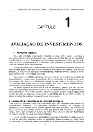 CONTABILIDADE AVANÇADA – AFRF      Elaboração: Francisco Velter e Luiz Roberto Missagia




                                 CAPÍTULO                           1
  AVALIAÇÃO DE INVESTIMENTOS
     1 – ASPECTOS INICIAIS
      Uma administração empresarial eficiente envolve, entre outros aspectos, o
gerenciamento dos recursos financeiros de modo a otimizá-los. Isto se faz necessário
pelo fato de os recursos financeiros representarem, geralmente, o fator de produção
mais escasso e em conseqüência o mais caro, principalmente em nosso País onde se
praticam taxas de juros elevadíssimas.
      Diante de tal situação o administrador moderno deve buscar a melhor solução de
rentabilidade para os recursos de sua empresa, alocando-os no objeto social de sua
entidade, aí incluídos os estoques de mercadorias, matérias-primas, vendas a prazo,
ativo permanente – imobilizado e diferido.
     Se, porém, a entidade apresentar riqueza própria em excesso ou excesso de
disponibilidades, mesmo que temporários, deverá aplicá-los em investimentos que,
dependendo da natureza e freqüência dessas sobras, podem ser temporários ou
permanentes, pois deixar esses recursos ociosos, sem nada produzir seria desperdício
inadmissível e indicativo de administração deficiente.
     Por estes aspectos apresentados é que as empresas, mesmo que não seja seu
objeto social principal, aplicam os excessos de recursos, temporários ou permanentes,
em investimentos que podem assumir natureza diversa, porém sempre objetivando
melhor alocação de recursos e buscando rentabilidade que é, em última análise, o
objeto principal de qualquer empreendimento empresarial.


2 – APLICAÇÕES FINANCEIRAS DE LIQUIDEZ IMEDIATA
Uma empresa, quando possui disponibilidades que não necessita para honrar os
compromissos imediatos, faz aplicações financeiras visando se proteger da
desvalorização da moeda e para auferir alguma vantagem financeira. Na hipótese de
estas aplicações financeiras serem do tipo que podem ser resgatadas a qualquer
tempo, como, por exemplo, os Fundos de Renda Fixa, elas deverão ser classificadas
no ativo circulante, no subgrupo disponibilidades.
      Para a correta avaliação das aplicações financeiras de liquidez imediata, quando,
no final do exercício, existirem saldos em aplicações dessa natureza, em observância
do regime de competência, devemos contabilizar os rendimentos já ganhos até aquela
                                         8
 
