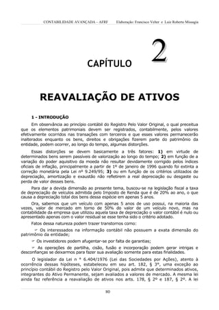 CONTABILIDADE AVANÇADA – AFRF         Elaboração: Francisco Velter e Luiz Roberto Missagia




                                  CAPÍTULO
                                                                       2
         REAVALIAÇÃO DE ATIVOS
     1 - INTRODUÇÃO
      Em observância ao princípio contábil do Registro Pelo Valor Original, o qual preceitua
que os elementos patrimoniais devem ser registrados, contabilmente, pelos valores
efetivamente ocorridos nas transações com terceiros e que esses valores permanecerão
inalterados enquanto os bens, direitos e obrigações fizerem parte do patrimônio da
entidade, podem ocorrer, ao longo do tempo, algumas distorções.
       Essas distorções se devem basicamente a três fatores: 1) em virtude de
determinados bens serem passíveis de valorização ao longo do tempo; 2) em função de a
variação do poder aquisitivo da moeda não resultar devidamente corrigido pelos índices
oficiais de inflação, principalmente a partir de 1º de janeiro de 1996 quando foi extinta a
correção monetária pela Lei nº 9.249/95; 3) ou em função de os critérios utilizados de
depreciação, amortização e exaustão não refletirem a real depreciação ou desgaste ou
perda de valor desses bens.
     Para dar a devida dimensão ao presente tema, buscou-se na legislação fiscal a taxa
de depreciação de veículos admitida pelo Imposto de Renda que é de 20% ao ano, o que
causa a depreciação total dos bens dessa espécie em apenas 5 anos.
     Ora, sabemos que um veículo com apenas 5 anos de uso possui, na maioria das
vezes, valor de mercado em torno de 50% do valor de um veículo novo, mas na
contabilidade da empresa que utilizou aquela taxa de depreciação o valor contábil é nulo ou
apresentado apenas com o valor residual se esse tenha sido o critério adotado.
     Fatos dessa natureza podem trazer transtornos como:
       Os interessados na informação contábil não possuem a exata dimensão do
patrimônio da entidade;
      Os investidores podem afugentar-se por falta de garantias;
      As operações de partilha, cisão, fusão e incorporação podem gerar intrigas e
desconfianças se deixarmos para fazer sua avaliação somente para estas finalidades.
      O legislador da Lei n ° 6.404/1976 (Lei das Sociedades por Ações), atento à
ocorrência dessas hipóteses, estabeleceu em seu art. 182, § 3°, uma exceção ao
princípio contábil do Registro pelo Valor Original, pois admite que determinados ativos,
integrantes do Ativo Permanente, sejam avaliados a valores de mercado. A mesma lei
ainda faz referência a reavaliação de ativos nos arts. 178, § 2º e 187, § 2º. A lei


                                           80
 