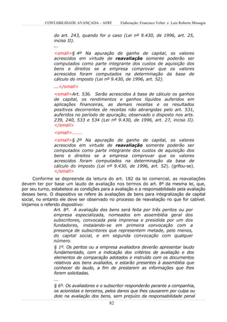 CONTABILIDADE AVANÇADA – AFRF        Elaboração: Francisco Velter e Luiz Roberto Missagia


               do art. 243, quando for o caso (Lei nº 9.430, de 1996, art. 25,
               inciso II).
               ...
                <small>§ 4º Na apuração de ganho de capital, os valores
                acrescidos em virtude de reavaliação somente poderão ser
                computados como parte integrante dos custos de aquisição dos
                bens e direitos se a empresa comprovar que os valores
                acrescidos foram computados na determinação da base de
                cálculo do imposto (Lei nº 9.430, de 1996, art. 52).
                ...</small>
                <small>Art. 536. Serão acrescidos à base de cálculo os ganhos
                de capital, os rendimentos e ganhos líquidos auferidos em
                aplicações financeiras, as demais receitas e os resultados
                positivos decorrentes de receitas não abrangidas pelo art. 531,
                auferidos no período de apuração, observado o disposto nos arts.
                239, 240, 533 e 534 (Lei nº 9.430, de 1996, art. 27, inciso II).
                </small>
                <small>.......
                <small>§ 2º Na apuração de ganho de capital, os valores
                acrescidos em virtude de reavaliação somente poderão ser
                computados como parte integrante dos custos de aquisição dos
                bens e direitos se a empresa comprovar que os valores
                acrescidos foram computados na determinação da base de
                cálculo do imposto (Lei nº 9.430, de 1996, art. 52). (grifou-se).
                </small>
      Conforme se depreende da leitura do art. 182 da lei comercial, as reavaliações
devem ter por base um laudo de avaliação nos termos do art. 8º da mesma lei, que,
por seu turno, estabelece as condições para a avaliação e a responsabilidade pela avaliação
desses bens. O dispositivo se refere às avaliações de bens para integralização de capital
social, no entanto ele deve ser observado no processo de reavaliação no que for cabível.
Vejamos o referido dispositivo:
                Art. 8º. A avaliação dos bens será feita por três peritos ou por
                empresa especializada, nomeados em assembléia geral dos
                subscritores, convocada pela imprensa e presidida por um dos
                fundadores, instalando-se em primeira convocação com a
                presença de subscritores que representem metade, pelo menos,
                do capital social, e em segunda convocação com qualquer
                número.
                § 1º. Os peritos ou a empresa avaliadora deverão apresentar laudo
                fundamentado, com a indicação dos critérios de avaliação e dos
                elementos de comparação adotados e instruído com os documentos
                relativos aos bens avaliados, e estarão presentes à assembléia que
                conhecer do laudo, a fim de prestarem as informações que lhes
                forem solicitadas.
                ...
                § 6º. Os avaliadores e o subscritor responderão perante a companhia,
                os acionistas e terceiros, pelos danos que lhes causarem por culpa ou
                dolo na avaliação dos bens, sem prejuízo da responsabilidade penal
                                           82
 
