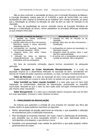 CONTABILIDADE AVANÇADA – AFRF             Elaboração: Francisco Velter e Luiz Roberto Missagia


      Não se deve confundir a reavaliação de ativos com a Correção Monetária do Balanço.
A Correção Monetária, extinta pela Lei nº 9.249/95 a partir de 01/01/1996, era mera
atualização do valor original na tentativa de se trabalhar com moeda constante, ao passo
que a reavaliação se constitui na elevação do valor do bem ao valor de mercado ou de
reposição.
      Em face da possibilidade de ocorrer confusão acerca de Correção Monetária do
Balanço e a Reavaliação de Ativos, vamos estabelecer as principais diferenças existentes
ou que existiam entre elas:


            Correção monetária de Balanço                           Reavaliação de Ativos
    1     - baseada em índices econômicos                1- baseada em valor de mercado ou de
         divulgados pelo Governo;                            reposição;
    2-   aplicado sobre bens do Ativo Permanente,        2- aplicado sobre bens do Ativo Permanente –
         Patrimônio Líquido e outros elementos               Imobilizado;
         estabelecidos por lei;
    3-    contrapartida em resultado (Resultado          3- contrapartida em reserva de reavaliação, no
         Com Correção Monetária – RCM);                      Patrimônio Líquido;
    4-     dispensa laudo, pois utiliza índices          4- obrigatório laudo de peritos, sobre o qual
         econômicos;                                         eles têm responsabilidade;
    5-     efetuada em todos os balanços,                5- de acordo com a necessidade da entidade e
         independentemente da vontade do                     vontade da entidade. Não é obrigatória.
         empresário, pois era compulsória.

     Em face da constante utilização, alguns termos necessitam de adequada
definição:
     Custo Corrigido ou Custo Atualizado Monetariamente: é o custo de
aquisição original ou o desembolso efetuado na aquisição do bem, considerado em
termos de moeda de poder aquisitivo constante, ou seja, corrigido monetariamente.
     Valor de Mercado: é o valor de reposição do bem numa operação normal entre
partes, considerando-se o preço à vista do bem no estado em que se encontra.
     Valor Contábil ou Valor Líquido Contábil: é o valor pelo qual um bem está
registrado na contabilidade, deduzido de depreciação, amortização ou exaustão
acumulada. Ressalte-se que o valor do bem pode estar corrigido monetariamente ou
até mesmo estar reavaliado.
    Valor Recuperável: é o valor que a entidade espera recuperar pelo uso do bem
em suas operações, inclusive o valor residual na baixa.


         3 – FINALIDADES DA REAVALIAÇÃO

     Os motivos que sustentam a vontade de uma empresa em reavaliar seu Ativo são
muitos, dentre os quais podemos mencionar os seguintes:
•       Melhor apresentação da posição patrimonial da empresa, o que possibilita a obtenção
        de empréstimos junto a instituições financeiras;
•       Pela reavaliação as empresas intentam, por vezes, reduzir a distribuição de dividendos,
        pois possibilita que os bens reavaliados tenham o seu valor depreciado sendo a
        contrapartida uma despesa, o que diminui o lucro;
•       Possibilita uma apresentação mais realista do patrimônio o que pode propiciar melhor
        gerenciamento de custos;

                                                    84
 