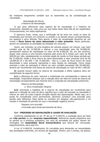 CONTABILIDADE AVANÇADA – AFRF       Elaboração: Francisco Velter e Luiz Roberto Missagia


faz mediante lançamento contábil que se assemelha ao da contabilização da
reavaliação.
              Reavaliação de Ativos
            a Reserva de Reavaliação
     O que deve diferenciar esse registro do de reavaliação é o histórico do
lançamento. Ressalte-se, mais uma vez, que todos esses fatos hão de ser registrados,
minuciosamente, em notas explicativas.
    É oportuno frisar, ainda, que a verificação há de levar em conta os bens do
imobilizado que formam um conjunto ou projeto e os demais ativos correspondentes,
em especial o ativo diferido. Para apurar o valor de recuperação devemos ter em
mente o fluxo futuro de caixa descontado a valor presente. Neste particular,
devem-se considerar as atividades da entidade em conjunto.
     Assim, por exemplo, se uma locadora de veículos possuir um veículo, cujo valor
contábil seja de R$ 12.000,00 e efetuar a sua reavaliação para R$ 20.000,00,
apresentará reserva de reavaliação no valor de R$ 8.000,00. Se, em ato contínuo,
alugar esse veículo a uma terceira empresa pelo prazo de 6 meses com valor de R$
600,00 por mês, estabelecendo no contrato opção de venda no final desse período por
R$ 15.000,00, então o fluxo futuro de caixa descontado a valor presente será de R$
18.600,00 (6 x R$ 600 + R$ 15.000,00). Isto é, o valor do fluxo futuro de caixa
descontado a valor presente representa o valor líquido de realização. Como nesse
exemplo o valor de realização é inferior ao valor contábil reavaliado (R$ 20.000,00),
deveria ser reconhecida uma baixa da reserva de reavaliação no valor de R$ 1.400,00.
     b) quando houver saldo na reserva de reavaliação o efeito negativo deve ser
contabilizado da seguinte forma:
     b.1) a diferença de valor reduzirá o imobilizado em contrapartida a reserva de
reavaliação. Importante destacar que a redução deve ser feita em conta de reserva de
reavaliação correspondente aos mesmos bens e originada de reavaliações anteriores.
            Reserva de Reavaliação
               a Ativo Imobilizado Tangível
      b.2) ocorrendo a hipótese de a reserva de reavaliação ser insuficiente para
absorver a redução de valor do ativo, significa que o valor de mercado ou reavaliado é
inferior ao valor do custo original corrigido líquido das depreciações. Neste caso, se a
perda for considerada como permanente, devemos constituir uma provisão para
perdas pela diferença. Essa perda se constitui em despesa não-operacional e irá
compor o resultado do período em que a reavaliação negativa ocorrer.
            Despesa com provisão
            a Provisão para Perda permanente de Ativo

     5.4 – PROCESSO DE REAVALIAÇÃO E LAUDO DE AVALIAÇÃO
     Conforme estabelecido no art. 8º da Lei nº 6.404/76, a avaliação deve ser feita
por três peritos ou por empresa especializada. Referencia aquele dispositivo que
os peritos ou a empresa avaliadora, em caso de sociedade por ações, devem ser
nomeados em Assembléia Geral Extraordinária que deverá ser convocada,
especificamente, para esse fim.
     A Lei nº 6.404/76, inicialmente, foi concebida para demandar as necessidades
das sociedades anônimas, em termos de legislação. Porém, com o tempo, ela passou
                                         90
 