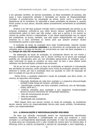 CONTABILIDADE AVANÇADA – AFRF       Elaboração: Francisco Velter e Luiz Roberto Missagia


a ser aplicada, também, às demais sociedades, as ditas sociedades de pessoas, das
quais a mais largamente utilizada é Sociedade por Quotas de Responsabilidade
Limitada. O procedimento de reavaliação de ativos, assim como a maioria dos
dispositivos da lei societária, foi estendida a essas sociedades de pessoas e, quando
forem avaliar os seus ativos, deverão adotar procedimento semelhante as sociedades
por ações.
     Embora a lei não faça qualquer menção sobre a especialização dos peritos ou da
empresa avaliadora, entende-se que estes devem possuir qualificação técnica e
conhecimento sobre os bens que irão avaliar, visto que a perícia é um exame ou
vistoria de caráter técnico e especializado. A par dessa especialização que se requer
dos avaliadores, se busca, também, que eles sejam independentes em relação à
empresa ou a seus acionistas ou sócios para que possam produzir laudos
incontestáveis quanto a esse aspecto.
      O conteúdo do laudo de avaliação deve estar fundamentado, fazendo constar
nele os critérios de avaliação adotados e os elementos de comparação que foram
utilizados para a tomada da decisão, no concernente ao valor dos bens avaliados e o
seu tempo de vida útil remanescente.
      Na elaboração do laudo de avaliação, os avaliadores devem ter em mente o
Princípio Contábil da Continuidade, isto é, devem verificar se os ativos sob avaliação
poderão ser recuperados pelo uso nas atividades operacionais da entidade, pois o
valor informado no laudo se constitui no novo valor do bem e seus efeitos serão
refletidos nas demonstrações contábeis das empresas.
     Há de ser ter em mente que os bens do imobilizado se destinam à manutenção
das atividades da empresa, serão utilizados como meios de produção, portanto não se
destinam a venda, por isso a avaliação deve ser pautada no valor de reposição do
bem no estado em que ele se encontra.
     Desta forma, o avaliador elaborará o laudo de avaliação, que deve conter, no
mínimo, as seguintes informações:
           Descrição detalhada de cada bem avaliado e a respectiva documentação
            contábil (notas fiscais de compra, contratos etc.);
           Identificação contábil dos bens avaliados (matrícula, ano de fabricação,
            chassi, série etc.);
           Critérios utilizados para avaliação e sua respectiva fundamentação
            técnica (inclusive elementos de comparação adotados);
           Vida útil remanescente do bem;
           Data da avaliação;
           Qualificação dos avaliadores.
      Além desses itens que devem constar no laudo de avaliação, os avaliadores
devem assinar termo de responsabilidade técnica pelo laudo emitido, formalizando,
assim, sua responsabilidade.


     5.5 – A REAVALIAÇÃO E INDIVIDUALIZAÇÃO DOS BENS
      Os bens que sofrerão reavaliação devem ser individualmente identificados
mediante descrição detalhada e contabilização em conta que evidencie o custo
corrigido e a correspondente depreciação acumulada. O valor da avaliação constante
no laudo deve ser comparado com o valor contábil do mesmo bem na mesma data. A
diferença entre os valores corresponde a parcela de reavaliação e será registrada, a
                                         91
 