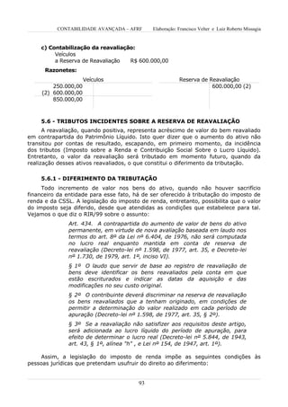 CONTABILIDADE AVANÇADA – AFRF       Elaboração: Francisco Velter e Luiz Roberto Missagia


     c) Contabilização da reavaliação:
          Veículos
          a Reserva de Reavaliação  R$ 600.000,00
      Razonetes:
                      Veículos                            Reserva de Reavaliação
         250.000,00                                                   600.000,00 (2)
     (2) 600.000,00
         850.000,00



     5.6 - TRIBUTOS INCIDENTES SOBRE A RESERVA DE REAVALIAÇÃO
      A reavaliação, quando positiva, representa acréscimo de valor do bem reavaliado
em contrapartida do Patrimônio Líquido. Isto quer dizer que o aumento do ativo não
transitou por contas de resultado, escapando, em primeiro momento, da incidência
dos tributos (Imposto sobre a Renda e Contribuição Social Sobre o Lucro Líquido).
Entretanto, o valor da reavaliação será tributado em momento futuro, quando da
realização desses ativos reavaliados, o que constitui o diferimento da tributação.

     5.6.1 - DIFERIMENTO DA TRIBUTAÇÃO
     Todo incremento de valor nos bens do ativo, quando não houver sacrifício
financeiro da entidade para esse fato, há de ser oferecido à tributação do imposto de
renda e da CSSL. A legislação do imposto de renda, entretanto, possibilita que o valor
do imposto seja diferido, desde que atendidas as condições que estabelece para tal.
Vejamos o que diz o RIR/99 sobre o assunto:
               Art. 434. A contrapartida do aumento de valor de bens do ativo
               permanente, em virtude de nova avaliação baseada em laudo nos
               termos do art. 8º da Lei nº 6.404, de 1976, não será computada
               no lucro real enquanto mantida em conta de reserva de
               reavaliação (Decreto-lei nº 1.598, de 1977, art. 35, e Decreto-lei
               nº 1.730, de 1979, art. 1º, inciso VI).
               § 1º O laudo que servir de base ao registro de reavaliação de
               bens deve identificar os bens reavaliados pela conta em que
               estão escriturados e indicar as datas da aquisição e das
               modificações no seu custo original.
               § 2º O contribuinte deverá discriminar na reserva de reavaliação
               os bens reavaliados que a tenham originado, em condições de
               permitir a determinação do valor realizado em cada período de
               apuração (Decreto-lei nº 1.598, de 1977, art. 35, § 2º).
               § 3º Se a reavaliação não satisfizer aos requisitos deste artigo,
               será adicionada ao lucro líquido do período de apuração, para
               efeito de determinar o lucro real (Decreto-lei nº 5.844, de 1943,
               art. 43, § 1º, alínea "h" , e Lei nº 154, de 1947, art. 1º).

     Assim, a legislação do imposto de renda impõe as seguintes condições às
pessoas jurídicas que pretendam usufruir do direito ao diferimento:


                                         93
 