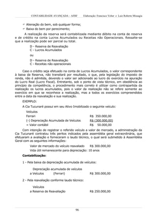 CONTABILIDADE AVANÇADA – AFRF        Elaboração: Francisco Velter e Luiz Roberto Missagia


      Alienação do bem, sob qualquer forma;
      Baixa do bem por perecimento;
      A realização da reserva será contabilizada mediante débito na conta de reserva
e de crédito na conta Lucros Acumulados ou Receitas não Operacionais. Ressalte-se
que a realização pode ser parcial ou total.
          D - Reserva de Reavaliação
          C - Lucros Acumulados
          ou
          D - Reserva de Reavaliação
          C - Receitas não operacionais

      Caso o crédito seja efetuado na conta de Lucros Acumulados, o valor correspondente
à baixa da Reserva, não transitará por resultado, o que, pela legislação do imposto de
renda, não é admitida, devendo o valor ser adicionado ao lucro do exercício na apuração
do Lucro Real (Lucro Fiscal). Entretanto, sob o ponto de vista técnico, em obediência ao
princípio da competência, o procedimento mais correto é utilizar como contrapartida da
realização os lucros acumulados, pois o valor da realização não se refere somente ao
exercício em que se reconhece a realização, mas a todos os exercícios compreendidos
entre a data da reavaliação e sua realização.
     EXEMPLO:
     A Cia Tucunaré possui em seu Ativo Imobilizado o seguinte veículo:
       Veículos
       Ferrari                                       R$ 350.000,00
       (-) Depreciação Acumulada de Veículos         R$ (300.000,00)
       = Valor contábil                              R$ 50.000,00
     Com intenção de registrar o referido veículo a valor de mercado, a administração da
Cia Tucunaré contratou três peritos indicados pela assembléia geral extraordinária, que
efetuaram a avaliação e forneceram o laudo técnico, o qual será submetido à Assembléia
Geral com as seguintes informações:
          Valor de mercado do veículo reavaliado    R$ 300.000,00
          Vida útil remanescente para depreciação: 10 anos
     Contabilização:

     1 - Pela baixa da depreciação acumulada de veículos:

            Depreciação acumulada de veículos
          a Veículos      (Ferrari)                  R$ 300.000,00

     2 - Pela reavaliação conforme laudo técnico:

            Veículos
          a Reserva de Reavaliação                   R$ 250.000,00




                                           96
 