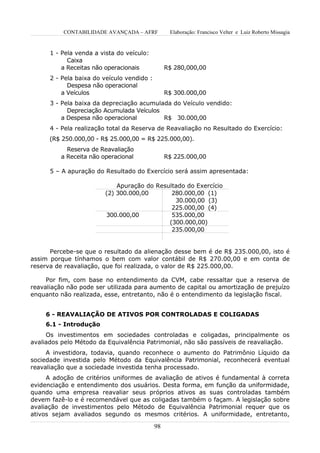 CONTABILIDADE AVANÇADA – AFRF           Elaboração: Francisco Velter e Luiz Roberto Missagia


      1 - Pela venda a vista do veículo:
            Caixa
          a Receitas não operacionais            R$ 280,000,00
      2 - Pela baixa do veículo vendido :
            Despesa não operacional
          a Veículos                             R$ 300.000,00
      3 - Pela baixa da depreciação acumulada do Veículo vendido:
            Depreciação Acumulada Veículos
          a Despesa não operacional        R$ 30.000,00
      4 - Pela realização total da Reserva de Reavaliação no Resultado do Exercício:
      (R$ 250.000,00 - R$ 25.000,00 = R$ 225.000,00).
            Reserva de Reavaliação
          a Receita não operacional              R$ 225.000,00

      5 – A apuração do Resultado do Exercício será assim apresentada:

                             Apuração do Resultado do Exercício
                         (2) 300.000,00       280.000,00 (1)
                                               30.000,00 (3)
                                              225.000,00 (4)
                         300.000,00           535.000,00
                                             (300.000,00)
                                              235.000,00


      Percebe-se que o resultado da alienação desse bem é de R$ 235.000,00, isto é
assim porque tínhamos o bem com valor contábil de R$ 270.00,00 e em conta de
reserva de reavaliação, que foi realizada, o valor de R$ 225.000,00.

     Por fim, com base no entendimento da CVM, cabe ressaltar que a reserva de
reavaliação não pode ser utilizada para aumento de capital ou amortização de prejuízo
enquanto não realizada, esse, entretanto, não é o entendimento da legislação fiscal.


    6 - REAVALIAÇÃO DE ATIVOS POR CONTROLADAS E COLIGADAS
    6.1 - Introdução
     Os investimentos em sociedades controladas e coligadas, principalmente os
avaliados pelo Método da Equivalência Patrimonial, não são passíveis de reavaliação.
     A investidora, todavia, quando reconhece o aumento do Patrimônio Líquido da
sociedade investida pelo Método da Equivalência Patrimonial, reconhecerá eventual
reavaliação que a sociedade investida tenha processado.
     A adoção de critérios uniformes de avaliação de ativos é fundamental à correta
evidenciação e entendimento dos usuários. Desta forma, em função da uniformidade,
quando uma empresa reavaliar seus próprios ativos as suas controladas também
devem fazê-lo e é recomendável que as coligadas também o façam. A legislação sobre
avaliação de investimentos pelo Método de Equivalência Patrimonial requer que os
ativos sejam avaliados segundo os mesmos critérios. A uniformidade, entretanto,

                                            98
 