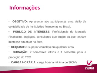 Informações 
• OBJETIVO: Apresentar aos participantes uma visão da 
contabilidade de instituições financeiras no Brasil. 
• PÚBLICO DE INTERESSE: Profissionais do Mercado 
Financeiro, analistas. consultores que atuam ou que tenham 
interesse em atuar na área. 
• REQUISITO: superior completo em qualquer área 
• DURAÇÃO: 2 semestres letivos e 1 semestre para a 
produção do TCC 
• CARGA HORÁRIA: carga horária mínima de 360h/a 
 