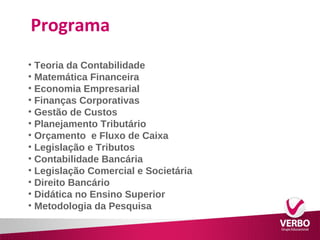 Programa 
• Teoria da Contabilidade 
• Matemática Financeira 
• Economia Empresarial 
• Finanças Corporativas 
• Gestão de Custos 
• Planejamento Tributário 
• Orçamento e Fluxo de Caixa 
• Legislação e Tributos 
• Contabilidade Bancária 
• Legislação Comercial e Societária 
• Direito Bancário 
• Didática no Ensino Superior 
• Metodologia da Pesquisa 
 