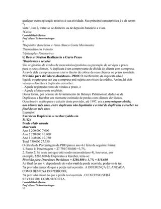 qualquer outra aplicação relativa à sua atividade. Sua principal característica é a de serem
“a
vista”, isto é, tratar-se de dinheiro ou de depósito bancário a vista.
?Caixa
Contabilidade Básica
Prof o Darci Schnorrenberger
9
?Depósitos Bancários a Vista (Banco Conta Movimento)
?Numerário em trânsito
?Aplicações Financeiras
b) Bens e Direitos Realizáveis a Curto Prazo
?Duplicatas a receber
São originárias de vendas de mercadorias/produtos ou prestação de serviços a prazo
para os seus clientes. A duplicata é um comprovante de dívida do cliente com a empresa.
Através dela a empresa passa a ter o direito de cobrar de seus clientes no prazo acordado.
Provisão para devedores duvidosos - PDD: O recebimento da duplicata não é
líquido e certo uma vez que a empresa está sujeita aos riscos de crédito. Assim, há dois
valores referentes a duplicatas a receber:
- Aquele registrado como de vendas a prazo, e
- Aquele efetivamente recebido.
Dessa forma, por ocasião do levantamento do Balanço Patrimonial, deduz-se de
Duplicatas a Receber um montante estimado de perdas com clientes duvidosos.
O parâmetro aceito para o cálculo desta provisão, até 1997, era a porcentagem obtida,
nos últimos três anos, entre duplicatas não liquidadas e o total de duplicatas a receber no
final desses três anos.
Exemplo:
Exercícios Duplicatas a receber (saldo em
31/12)
Perda efetivamente
observada
Ano 1 200.000 7.000
Ano 2 250.000 10.000
Ano 3 300.000 10.750
Total 750.000 27.750
O cálculo da Porcentagem da PDD para o ano 4 é feito da seguinte forma:
1. Passo 1: Percentagem = 27.750/750.000 =3,7%
2. Passo 2: Se neste ano que está sendo encerrado(ano 4), houvesse, por
exemplo, $286.800 de Duplicatas a Receber, teria-se:
Provisão para Devedores Duvidosos = $286.800 x 3,7% = $10.600
Ao final do ano 4, dependendo do valor real da perda ocorrida, poder-se-ia ter:
?A provisão menor do que a perda real ocorrida . A DIFERENÇA É LANÇADA
COMO DESPESA DO PERÍODO;
?A provisão maior do que a perda real ocorrida . O EXCESSO SERÁ
REVERTIDO COMO RECEITA.
Contabilidade Básica
Prof o Darci Schnorrenberger
10
 