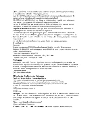 Obs.: Atualmente, o valor da PDD varia conforme o valor, o tempo de vencimento e
os procedimentos adotados pela empresa, sendo:
?Até R$5.000,00 por fatura, com título vencido até seis meses, independentemente de
a empresa haver iniciada a cobrança administrativa ou judicial;
?De R$5.001,00 a R$30.000,00 por fatura, se o título estiver vencido entre seis meses
e um ano, e a empresa tiver iniciada a cobrança administrativa; e,
?Acima de R$30.000,00 por fatura, quando o título estiver vencido a mais de um ano
e a empresa já houver iniciada a cobrança administrativa e judicial.
Duplicatas Descontadas: Outro fator que deve ser considerado como retificador da
conta Duplicatas a Receber é o desconto de duplicatas.
Desconto de duplicatas é a operação pela qual a empresa cede a um banco a duplicata
por meio de um endosso. O banco, por sua vez, antecipa à empresa o valor registrado na
duplicata deduzidos os juros cobrados por esta operação. No entanto, a empresa continua
coresponsável
por esta duplicata junto ao banco, isto é, se o cliente não a pagar, a empresa
deverá fazê-lo.
Exemplo:
Se uma empresa tem $300.000 em Duplicatas a Receber e resolve descontar uma
duplicata de $100.000, sendo que deverá pagar $8.000 de juros e outros encargos, tem-se,
então, a seguinte situação:
Duplicatas Descontadas: $100.000
Valor efetivamente recebido (entrou no caixa): $ 92.000
Despesas com juros e encargos: $ 8.000
?Estoques
Na empresa comercial, Estoques significam mercadorias à disposição para vender. Na
industrial, eles representam matéria-prima, produtos em processo de elaboração e produtos
acabados. Numa prestadora de serviços, Estoques são o material de consumo disponível e
necessário para o desempenho eficaz da sua atividade.
Contabilidade Básica
Prof o Darci Schnorrenberger
11
Métodos de Avaliação de Estoques
Critério Características Estoque Legislação
PEPS Primeiro que entra, primeiro que sai Valorizado pelas últimas entradas ACEITA
UEPS Último que entra, primeiro que sai Valorizado pelas primeiras entradas NÃO ACEITA
MÉDIO Média ponderada de diversas compras Valorizado pelo preço médio do mercado ACEITA
REPOSIÇÃO Preço corrente do mercado para repor o
estoque
Valorizado pelo preço médio corrente de
mercado
NÃO ACEITA
Exemplo: Uma certa empresa fez uma compra em 05/08/xx de 500 unidades a $15,00 cada.
Em 10/08/xx houve a saída de 150 unidades. Ainda neste mês, no dia 20, foi realizada uma
outra compra de 200 unidades a preço de $20,00. Em 01/09 ocorreu a saída de 100
unidades.
?Qual o valor de cada saída do estoque?
?Qual o saldo final do estoque?
a) PRIMEIRO A ENTRAR PRIMEIRO A SAIR - PEPS (FIFO) - neste método,
 