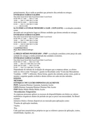 primeiramente, dá-se saída ao produto que primeiro deu entrada no estoque.
ENTRADAS SAÍDAS SALDOS
Data Qtde $unid $total Qtde $unid $total Qtde $ unid $total
05/08 500 15 7.500 - - - 500 15 7.500
10/08 - - - 200 15 3.000 300 15 4.500
20/08 200 20 4.000 - - - 200 20 4.000
01/09 - - - 100 15 1.500 200 15 3.000
- - - - - - 200 20 4.000
b) ÚLTIMO A ENTRAR PRIMEIRO A SAIR - UEPS (LIFO) - a avaliação considera
como
devendo sair em primeiro lugar as últimas unidades que deram entrada no estoque.
ENTRADAS SAÍDAS SALDOS
Data Qtde $unid $total Qtde $unid $total Qtde $ unid $total
05/08 500 15 7.500 - - - 500 15 7.500
10/08 - - - 200 15 3.000 300 15 4.500
20/08 200 20 4.000 - - - 200 20 4.000
01/09 - - - 100 20 2.000 300 15 4.500
- - - - - - 100 20 2.000
Contabilidade Básica
Prof o Darci Schnorrenberger
12
c) PREÇO MÉDIO PONDERADO – PMP - a avaliação considera como preço de cada
unidade do estoque a média ponderada das unidades existentes.
ENTRADAS SAÍDAS SALDOS
Data Qtde $unid $total Qtde $unid $total Qtde $ unid $total
05/08 500 15 7.500 - - - 500 15,0 7.500
10/08 - - - 200 15,0 3.000 300 15,0 4.500
20/08 200 20 4.000 - - - 500 17,0 8.500
01/09 - - - 100 17,0 2.000 400 17,0 6.800
Dependendo do método de avaliação de estoques que a empresa adotar, os efeitos
tanto no Ativo conta “Estoques”, quanto no Resultado conta “Custo das Mercadorias
Vendidas – CMV” é diferente. Desta forma, apartir dos métodos acima vistos, pode-se
montar o seguinte quadro avaliativo destes efeitos em cada um dos métodos.
EFEITO
MÉTODO
ESTOQUE CMV LUCRO IMPOSTO LEGALMENTE
PEPS Aumenta Diminui Aumenta Aumenta Aceito
UEPS Diminui Aumenta Diminui Diminui Não Aceito
PMP Média Média Média Média Aceito
?Investimentos Temporários
As empresas procuram aplicar os excessos de disponibilidades em títulos ou valores
mobiliários resgatáveis dentro do período em que se prevê sua necessidade. No Brasil
existem
inúmeros títulos e formas disponíveis no mercado para aplicações como:
?Fundos de aplicação imediata;
?Ações;
?Etc.
Cada qual tem características próprias no que se referem a prazos de aplicação, custos,
rentabilidade, liquidez, etc.
 