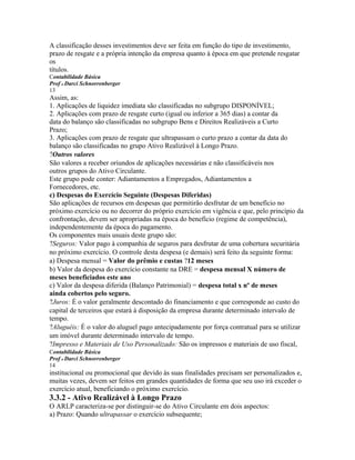 A classificação desses investimentos deve ser feita em função do tipo de investimento,
prazo de resgate e a própria intenção da empresa quanto à época em que pretende resgatar
os
títulos.
Contabilidade Básica
Prof o Darci Schnorrenberger
13
Assim, as:
1. Aplicações de liquidez imediata são classificadas no subgrupo DISPONÍVEL;
2. Aplicações com prazo de resgate curto (igual ou inferior a 365 dias) a contar da
data do balanço são classificadas no subgrupo Bens e Direitos Realizáveis a Curto
Prazo;
3. Aplicações com prazo de resgate que ultrapassam o curto prazo a contar da data do
balanço são classificadas no grupo Ativo Realizável à Longo Prazo.
?Outros valores
São valores a receber oriundos de aplicações necessárias e não classificáveis nos
outros grupos do Ativo Circulante.
Este grupo pode conter: Adiantamentos a Empregados, Adiantamentos a
Fornecedores, etc.
c) Despesas do Exercício Seguinte (Despesas Diferidas)
São aplicações de recursos em despesas que permitirão desfrutar de um benefício no
próximo exercício ou no decorrer do próprio exercício em vigência e que, pelo princípio da
confrontação, devem ser apropriadas na época do benefício (regime de competência),
independentemente da época do pagamento.
Os componentes mais usuais deste grupo são:
?Seguros: Valor pago à companhia de seguros para desfrutar de uma cobertura securitária
no próximo exercício. O controle desta despesa (e demais) será feito da seguinte forma:
a) Despesa mensal = Valor do prêmio e custas ?12 meses
b) Valor da despesa do exercício constante na DRE = despesa mensal X número de
meses beneficiados este ano
c) Valor da despesa diferida (Balanço Patrimonial) = despesa total x nº de meses
ainda cobertos pelo seguro.
?Juros: É o valor geralmente descontado do financiamento e que corresponde ao custo do
capital de terceiros que estará à disposição da empresa durante determinado intervalo de
tempo.
?Aluguéis: É o valor do aluguel pago antecipadamente por força contratual para se utilizar
um imóvel durante determinado intervalo de tempo.
?Impresso e Materiais de Uso Personalizado: São os impressos e materiais de uso fiscal,
Contabilidade Básica
Prof o Darci Schnorrenberger
14
institucional ou promocional que devido às suas finalidades precisam ser personalizados e,
muitas vezes, devem ser feitos em grandes quantidades de forma que seu uso irá exceder o
exercício atual, beneficiando o próximo exercício.
3.3.2 - Ativo Realizável à Longo Prazo
O ARLP caracteriza-se por distinguir-se do Ativo Circulante em dois aspectos:
a) Prazo: Quando ultrapassar o exercício subsequente;
 