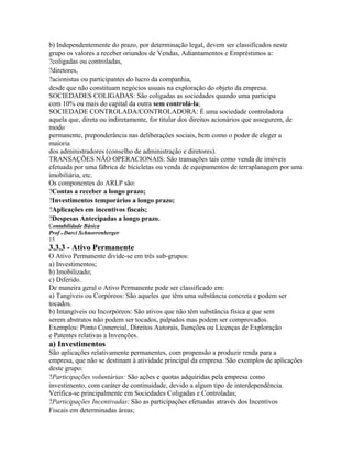 b) Independentemente do prazo, por determinação legal, devem ser classificados neste
grupo os valores a receber oriundos de Vendas, Adiantamentos e Empréstimos a:
?coligadas ou controladas,
?diretores,
?acionistas ou participantes do lucro da companhia,
desde que não constituam negócios usuais na exploração do objeto da empresa.
SOCIEDADES COLIGADAS: São coligadas as sociedades quando uma participa
com 10% ou mais do capital da outra sem controlá-la;
SOCIEDADE CONTROLADA/CONTROLADORA: É uma sociedade controladora
aquela que, direta ou indiretamente, for titular dos direitos acionários que assegurem, de
modo
permanente, preponderância nas deliberações sociais, bem como o poder de eleger a
maioria
dos administradores (conselho de administração e diretores).
TRANSAÇÕES NÃO OPERACIONAIS: São transações tais como venda de imóveis
efetuada por uma fábrica de bicicletas ou venda de equipamentos de terraplanagem por uma
imobiliária, etc.
Os componentes do ARLP são:
?Contas a receber a longo prazo;
?Investimentos temporários a longo prazo;
?Aplicações em incentivos fiscais;
?Despesas Antecipadas a longo prazo.
Contabilidade Básica
Prof o Darci Schnorrenberger
15
3.3.3 - Ativo Permanente
O Ativo Permanente divide-se em três sub-grupos:
a) Investimentos;
b) Imobilizado;
c) Diferido.
De maneira geral o Ativo Permanente pode ser classificado em:
a) Tangíveis ou Corpóreos: São aqueles que têm uma substância concreta e podem ser
tocados.
b) Intangíveis ou Incorpóreos: São ativos que não têm substância física e que sem
serem abstratos não podem ser tocados, palpados mas podem ser comprovados.
Exemplos: Ponto Comercial, Direitos Autorais, Isenções ou Licenças de Exploração
e Patentes relativas a Invenções.
a) Investimentos
São aplicações relativamente permanentes, com propensão a produzir renda para a
empresa, que não se destinam à atividade principal da empresa. São exemplos de aplicações
deste grupo:
?Participações voluntárias: São ações e quotas adquiridas pela empresa como
investimento, com caráter de continuidade, devido a algum tipo de interdependência.
Verifica-se principalmente em Sociedades Coligadas e Controladas;
?Participações Incentivadas: São as participações efetuadas através dos Incentivos
Fiscais em determinadas áreas;
 