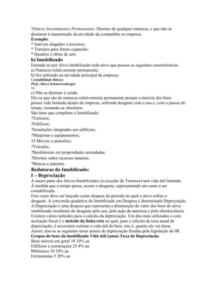 ?Outros Investimentos Permanentes: Direitos de qualquer natureza, e que não se
destinem à manutenção da atividade da companhia ou empresa.
Exemplo:
* Imóveis alugados a terceiros;
* Terrenos para futura expansão;
* Quadros e obras de arte.
b) Imobilizado
Entende-se por Ativo Imobilizado todo ativo que possua as seguintes características:
a) Natureza relativamente permanente;
b) Ser utilizado na atividade principal da empresa;
Contabilidade Básica
Prof o Darci Schnorrenberger
16
c) Não se destinar à venda.
Diz-se que são de natureza relativamente permanente porque a maioria dos bens
possui vida limitada dentro da empresa, sofrendo desgaste com o uso e, com o passar do
tempo, tornando-se obsoletos.
São itens que compõem o Imobilizado:
?Terrenos;
?Edifícios;
?Instalações integradas aos edifícios;
?Máquinas e equipamentos;
15 Móveis e utensílios;
?Veículos;
?Benfeitorias em propriedades arrendadas;
?Direitos sobre recursos naturais;
?Marcas e patentes.
Redutoras do Imobilizado:
I – Depreciação
A maior parte dos Ativos Imobilizados (à exceção de Terrenos) tem vida útil limitada.
À medida que o tempo passa, ocorre o desgaste, representando um custo a ser
contabilizado.
Este custo deve ser lançado como despesa do período no qual o ativo sofreu o
desgaste. A conversão gradativa do Imobilizado em Despesa é denominada Depreciação.
A Depreciação é uma despesa que representa a diminuição do valor dos bens do ativo
imobilizado resultante do desgaste pelo uso, pela ação da natureza e pela obsolescência.
Existem vários métodos para o cálculo da depreciação. Um dos mais utilizados e com
aceitação fiscal é o método da linha reta no qual, para o cálculo da taxa anual de
depreciação, é necessário estimar a vida útil do bem, isto é, quanto ele vai durar.
Assim, tem-se as seguintes taxas anuais de depreciação fixadas pela legislação do IR:
Grupos de bens do imobilizado Vida útil (anos) Taxa de Depreciação
Bens móveis em geral 10 10% aa
Edifícios e construções 25 4% aa
Biblioteca 10 10% aa
Ferramentas 5 20% aa
 