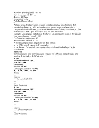 Máquinas e instalações 10 10% aa
Veículos em geral 5 20% aa
Tratores 4 25% aa
Contabilidade Básica
Prof o Darci Schnorrenberger
17
As taxas acima fixadas referem-se a uma jornada normal de trabalho (turno de 8
horas). Quando ocorre a adoção de dois ou três turnos, quanto aos bens móveis
comprovadamente utilizados, poderão ser adotados os coeficientes de aceleração (fator
multiplicativo) de 1,5 para dois turnos e de 2,0, para três turnos.
Exemplo: Uma empresa trabalhando dois turnos terá as seguintes taxas de depreciação
para suas máquinas: Normal = 10%
Coeficiente de aceleração = 1,5
Taxa acelerada aplicada = 15%
A depreciação provoca o lançamento em duas contas:
a) Na DRE, como Despesas de Depreciação;
b) No Balanço Patrimonial, como conta redutora do Imobilizado (Depreciação
Acumulada).
Exemplo:
Suponhamos que uma empresa adquira veículos por $200.000. Sabendo que a taxa
anual de depreciação é de 20% tem-se:
1º Ano
Balanço Patrimonial DRE
PERMANENTE
Imobilizado
Veículos 200.000
Depreciação Acumulada (40.000)
TOTAL DO ATIVO 160.000
Receita
.....
Despesas
( - ) Depreciação (40.000)
.....
.....
Lucro Operacional
2º Ano
Balanço Patrimonial DRE
PERMANENTE
Imobilizado
Veículos 200.000
Depreciação Acumulada (80.000)
TOTAL DO ATIVO 120.000
Receita
.....
.....
Despesas
( - ) Depreciação (40.000)
.....
Lucro Operacional
 