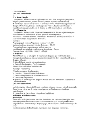 Contabilidade Básica
Prof o Darci Schnorrenberger
18
II – Amortização
Corresponde à perda do valor do capital aplicado em Ativos Intangíveis (pesquisas e
projetos, ponto comercial, direitos autorais, patentes e direitos de exploração).
A amortização é calculada dividindo-se o valor do direito pelo número de períodos de
duração. Desta forma, tem-se a amortização por período. Seu lançamento segue o
procedimento da depreciação, isto é, despesa na DRE e subtração do Imobilizado.
III – Exaustão
Corresponde à perda do valor, decorrente da exploração de direitos cujo objeto sejam
recursos minerais ou florestais, ou bens aplicados nessa exploração.
Seu cálculo é realizado de forma semelhante à Amortização, devendo ser excluído o
valor residual após o esgotamento do recurso.
Exemplo:
Preço pago pela empresa W por uma pedreira = $15.000
Valor estimado do terreno por ocasião da compra = $5.000
Prazo estimado para o esgotamento total da pedreira,
considerando a produção (extração) que será realizada = 5 anos
Exaustão Anual = (15.000 – 5.000)/5) = $2.000
c) Diferido
Ativo Diferido são as aplicações de recursos em despesas que contribuirão para a
formação do resultado de mais de um exercício social. Não deve ser confundido com as
despesas diferidas.
O Ativo Diferido consiste nos seguintes itens:
a) Gastos de Implantação e Pré-Operacionais:
?Gastos de organização e administração;
?Encargos Financeiros;
?Estudos, projetos e detalhamentos;
b) Pesquisa e Desenvolvimento de Produtos;
c) Gastos de Implantação de sistemas e métodos;
d) Gastos de Reorganização.
A operação de amortização das despesas ativadas no Ativo Permanente Diferido deve
Contabilidade Básica
Prof o Darci Schnorrenberger
19
ser feita no prazo máximo de 10 anos, a partir do momento em que é iniciada a operação.
Dessa forma, este grupo de contas possui a conta retificadora Amortização e o
procedimento
de contabilização é semelhante à situação do Imobilizado.
Adições do Ativo Permanente
Reavaliação
É uma nova avaliação dos itens do Ativo Permanente, em virtude da defasagem entre
o valor registrado na contabilidade e o valor de mercado. Não é Correção Monetária.
Enquanto esta é uma atualização do preço pago, a Reavaliação é uma nova atribuição de
valor
econômico ao item do Imobilizado. Ocorre com mais freqüência em imóveis.
 