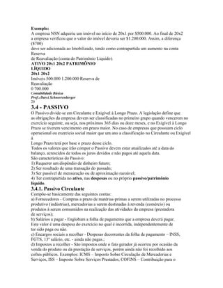 Exemplo:
A empresa NSN adquiriu um imóvel no início de 20x1 por $500.000. Ao final de 20x2
a empresa verificou que o valor do imóvel deveria ser $1.200.000. Assim, a diferença
($700)
deve ser adicionada ao Imobilizado, tendo como contrapartida um aumento na conta
Reserva
de Reavaliação (conta do Patrimônio Líquido).
ATIVO 20x1 20x2 PATRIMÔNIO
LÍQUIDO
20x1 20x2
Imóveis 500.000 1.200.000 Reserva de
Reavaliação
0 700.000
Contabilidade Básica
Prof o Darci Schnorrenberger
20
3.4 - PASSIVO
O Passivo divide-se em Circulante e Exigível à Longo Prazo. A legislação define que
as obrigações da empresa devem ser classificadas no primeiro grupo quando vencerem no
exercício seguinte, ou seja, nos próximos 365 dias ou doze meses, e no Exigível à Longo
Prazo se tiverem vencimento em prazo maior. No caso de empresas que possuam ciclo
operacional ou exercício social maior que um ano a classificação no Circulante ou Exigível
à
Longo Prazo terá por base o prazo desse ciclo.
Todos os valores que irão compor o Passivo devem estar atualizados até a data do
balanço, acrescidos de todos os juros devidos e não pagos até aquela data.
São características do Passivo:
1) Requerer um dispêndio de dinheiro futuro;
2) Ser resultado de uma transação do passado;
3) Ser passível de mensuração ou de aproximação razoável;
4) Ter contrapartida no ativo, nas despesas ou no próprio passivo/patrimônio
líquido.
3.4.1. Passivo Circulante
Compõe-se basicamente das seguintes contas:
a) Fornecedores - Compras a prazo de matérias-primas a serem utilizadas no processo
produtivo (indústrias), mercadorias a serem destinadas à revenda (comércio) ou
produtos à serem consumidos na realização das atividades da empresa (prestadora
de serviços);
b) Salários a pagar - Englobam a folha de pagamento que a empresa deverá pagar.
Este valor é uma despesa do exercício no qual é incorrida, independentemente de
ter sido paga ou não.
c) Encargos sociais a recolher - Despesas decorrentes da folha de pagamento – INSS,
FGTS, 13º salário, etc. - ainda não pagas.;
d) Impostos a recolher - São impostos onde o fato gerador já ocorreu por ocasião da
venda do produto ou da prestação de serviços, porém ainda não foi recolhido aos
cofres públicos. Exemplos: ICMS – Imposto Sobre Circulação de Mercadorias e
Serviços, ISS – Imposto Sobre Serviços Prestados, COFINS – Contribuição para o
 