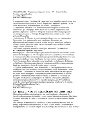 FINSOCIAL, PIS – Programa de Integração Social e IPI – Imposto Sobre
Produtos Industrializados;
Contabilidade Básica
Prof o Darci Schnorrenberger
21
e) Imposto de Renda e Provisões - IR é a parte do lucro apurado no exercício que será
recolhido aos cofres do governo federal. As provisões podem ser quanto a: Lucros,
Férias, Gratificação para empregados, 13º salário, Contingências...
f) Empréstimos Bancários - São empréstimos realizados junto às instituições
financeiras e que serão pagos dentro de um ano. Exemplo: Empréstimos com
garantias (duplicatas a receber ou estoques). Os juros e outros encargos poderão
ser incorporados junto ao principal do empréstimo se o contrato assim o rezar.
g) Outras Obrigações:
- Adiantamento de Clientes: as empresas que produzem bens por encomenda ou
fornecem serviços podem receber após a assinatura do contrato, um
adiantamento dos clientes por conta do bem ou serviço a ser entregue no futuro.
- Contas a pagar: pequenas contas a serem pagas pela empresa (água, telefone,
energia elétrica, honorários, etc.)
- Dividendos propostos: aprovados ou não pela Assembléia Geral Ordinária.
3.4.2 - Passivo Exigível à Longo Prazo
São obrigações a ser liquidadas após o próximo exercício social ou conforme o ciclo
operacional da empresa se este for superior à um ano. É constituído basicamente de:
a) Financiamentos: São empréstimos realizados junto às instituições financeiras com
característica de longo prazo. Geralmente são mais comuns para aplicação no
Ativo Permanente. Estes valores devem ser atualizados no fechamento do balanço.
b) Debêntures: São títulos negociáveis de longo prazo, emitidos pelas companhias
dando aos seus titulares direito de crédito contra a empresa.
c) Provisão para Resgate de Partes Beneficiárias: A companhia pode criar títulos
negociáveis, sem valor nominal e estranhos ao capital social, denominados “partes
beneficiárias”. Usualmente, os titulares das partes beneficiárias têm participação
nos lucros anuais da empresa. Geralmente esses títulos são atribuídos às pessoas
que muito contribuíram para o desenvolvimento da empresa, às sociedades ou
fundações beneficentes dos empregados da empresa, a fundadores, a terceiros
como remuneração dos bons serviços prestados à empresa, etc. O resultado da
venda das partes beneficiárias constituirá para a empresa uma Reserva de Capital.
d) Outras Obrigações a Longo Prazo
Contabilidade Básica
Prof o Darci Schnorrenberger
22
3.5 - RESULTADO DE EXERCÍCIOS FUTUROS - REF
São receitas recebidas antecipadamente, que contribuirão para o Resultado de
Exercícios Futuros e que são liquidas e certas, ou seja, não mais serão devolvidas. Desta
devem ser subtraídos os custos já incorridos ou vinculados, correspondentes àquelas
receitas.
Pelo Princípio da Realização da Receita não se pode reconhecer Receitas antes da
entrega do produto ou mercadoria alvo da venda. Assim, embora a receita recebida
antecipadamente não possa ser lançada na Demonstração dos Resultados do atual exercício
 