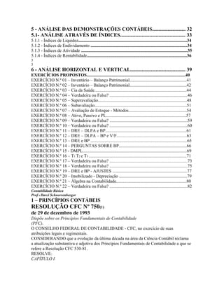5 - ANÁLISE DAS DEMONSTRAÇÕES CONTÁBEIS.......................... 32
5.1- ANÁLISE ATRAVÉS DE ÍNDICES................................................... 33
5.1.1 - Índices de Liquidez...................................................................................................34
5.1.2 - Índices de Endividamento ........................................................................................34
5.1.3 - Índices de Atividade .................................................................................................35
5.1.4 - Índices de Rentabilidade...........................................................................................36
3
3
6 - ANÁLISE HORIZONTAL E VERTICAL........................................... 39
EXERCÍCIOS PROPOSTOS..........................................................................................40
EXERCÍCIO N.º 01 – Inventário – Balanço Patrimonial....................................................41
EXERCÍCIO N.º 02 – Inventário – Balanço Patrimonial....................................................42
EXERCÍCIO N.º 03 – Cia da Saúde....................................................................................44
EXERCÍCIO N.º 04 – Verdadeira ou Falsa? .......................................................................46
EXERCÍCIO N.º 05 – Superavaliação.................................................................................48
EXERCÍCIO N.º 06 – Subavaliação....................................................................................51
EXERCÍCIO N.º 07 – Avaliação de Estoque - Métodos.....................................................54
EXERCÍCIO N.º 08 – Ativo, Passivo e PL.........................................................................57
EXERCÍCIO N.º 09 – Verdadeira ou Falsa? .......................................................................59
EXERCÍCIO N.º 10 – Verdadeira ou Falsa? .......................................................................60
EXERCÍCIO N.º 11 – DRE – DLPA e BP..........................................................................61
EXERCÍCIO N.º 12 – DRE – DLPA – BP e V/F................................................................63
EXERCÍCIO N.º 13 – DRE e BP ........................................................................................65
EXERCÍCIO N.º 14 – PERGUNTAS SOBRE BP..............................................................66
EXERCÍCIO N.º 15 - DMPL...............................................................................................69
EXERCÍCIO N.º 16 – T1 T2 e T3 .........................................................................................71
EXERCÍCIO N.º 17 – Verdadeira ou Falsa? .......................................................................73
EXERCÍCIO N.º 18 – Verdadeira ou Falsa? .......................................................................75
EXERCÍCIO N.º 19 – DRE e BP - AJUSTES ....................................................................77
EXERCÍCIO N.º 20 – Imobilizado - Depreciação ..............................................................79
EXERCÍCIO N.º 21 – Álgebra na Contabilidade................................................................80
EXERCÍCIO N.º 22 – Verdadeira ou Falsa? .......................................................................82
Contabilidade Básica
Prof o Darci Schnorrenberger
1 – PRINCÍPIOS CONTÁBEIS
RESOLUÇÃO CFC Nº 750(1)
de 29 de dezembro de 1993
Dispõe sobre os Princípios Fundamentais de Contabilidade
(PFC).
O CONSELHO FEDERAL DE CONTABILIDADE - CFC, no exercício de suas
atribuições legais e regimentais.
CONSIDERANDO que a evolução da última década na área da Ciência Contábil reclama
a atualização substantiva e adjetiva dos Princípios Fundamentais de Contabilidade a que se
refere a Resolução CFC 530-81.
RESOLVE:
CAPÍTULO I
 