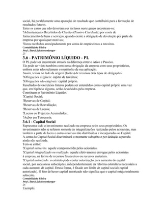social, há paralelamente uma apuração de resultado que contribuirá para a formação de
resultados futuros.
Entre os casos que não deveriam ser inclusos neste grupo encontram-se:
?Adiantamentos Recebidos de Clientes (Passivo Circulante) por conta de
fornecimento de bens e serviços, quando existe a obrigação de devolução por parte da
empresa por quaisquer motivos;
?Juros recebidos antecipadamente por conta de empréstimos a terceiros.
Contabilidade Básica
Prof o Darci Schnorrenberger
23
3.6 - PATRIMÔNIO LÍQUIDO - PL
O PL pode ser encontrado através da diferença entre o Ativo e Passivo.
Ele pode ser visto também como uma obrigação da empresa com seus proprietários,
embora estes não reclamem o reembolso de sua aplicação.
Assim, temos no lado da origem (fontes) de recursos dois tipos de obrigações:
?Obrigações exigíveis: capital de terceiros;
?Obrigações não exigíveis: capital próprio.
Resultados de exercícios futuros podem ser entendidos como capital próprio uma vez
que, em hipótese alguma, serão devolvidos pela empresa.
Constituem o Patrimônio Líquido:
?Capital Social;
?Reservas de Capital;
?Reservas de Reavaliação;
?Reservas de Lucros;
?Lucros ou Prejuízos Acumulados;
?Ações em Tesouraria.
3.6.1 - Capital Social
Representa todo o investimento realizado na empresa pelos seus proprietários. Os
investimentos não se referem somente às integralizações realizadas pelos acionistas, mas
também a parte do lucro e outras reservas não distribuídas e incorporadas ao Capital.
A conta do Capital Social discriminará o montante subscrito e por dedução a parcela
ainda não realizada.
Tem-se então:
?Capital subscrito: aquele comprometido pelos acionistas.
?Capital integralizado ou realizado: aquele efetivamente entregue pelos acionistas
à empresa, na forma de recursos financeiros ou recursos materiais.
?Capital autorizado: o estatuto pode conter autorização para aumento do capital
social, por sucessivas subscrições, independentemente da reforma estatutária necessária a
cada aumento de capital. Dessa forma, é fixado um limite de capital social (capital
autorizado). O fato de haver capital autorizado não significa que o capital esteja totalmente
subscrito.
Contabilidade Básica
Prof o Darci Schnorrenberger
24
Exemplo:
 