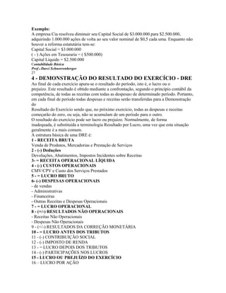 Exemplo:
A empresa Cia resolveu diminuir seu Capital Social de $3.000.000 para $2.500.000,
adquirindo 1.000.000 ações de volta ao seu valor nominal de $0,5 cada uma. Enquanto não
houver a reforma estatutária tem-se:
Capital Social = $3.000.000
( - ) Ações em Tesouraria = ( $500.000)
Capital Líquido = $2.500.000
Contabilidade Básica
Prof o Darci Schnorrenberger
27
4 - DEMONSTRAÇÃO DO RESULTADO DO EXERCÍCIO - DRE
Ao final de cada exercício apura-se o resultado do período, isto é, o lucro ou o
prejuízo. Este resultado é obtido mediante a confrontação, segundo o princípio contábil da
competência, de todas as receitas com todas as despesas3 de determinado período. Portanto,
em cada final de período todas despesas e receitas serão transferidas para a Demonstração
do
Resultado do Exercício sendo que, no próximo exercício, todas as despesas e receitas
começarão do zero, ou seja, não se acumulam de um período para o outro.
O resultado do exercício pode ser lucro ou prejuízo. Normalmente, de forma
inadequada, é substituída a terminologia Resultado por Lucro, uma vez que esta situação
geralmente é a mais comum.
A estrutura básica de uma DRE é:
1 - RECEITA BRUTA
Venda de Produtos, Mercadorias e Prestação de Serviços
2 - (-) Deduções
Devoluções, Abatimentos, Impostos Incidentes sobre Receitas
3- = RECEITA OPERACIONAL LÍQUIDA
4 - (-) CUSTOS OPERACIONAIS
CMV/CPV e Custo dos Serviços Prestados
5 - = LUCRO BRUTO
6- (-) DESPESAS OPERACIONAIS
- de vendas
- Administrativas
- Financeiras
- Outras Receitas e Despesas Operacionais
7 - = LUCRO OPERACIONAL
8 - (+/-) RESULTADOS NÃO OPERACIONAIS
- Receitas Não Operacionais
- Despesas Não Operacionais
9 - (+/-) RESULTADOS DA CORREÇÃO MONETÁRIA
10 - = LUCRO ANTES DOS TRIBUTOS
11 - (-) CONTRIBUIÇÃO SOCIAL
12 - (-) IMPOSTO DE RENDA
13 - = LUCRO DEPOIS DOS TRIBUTOS
14 - (-) PARTICIPAÇÕES NOS LUCROS
15 - LUCRO OU PREJUÍZO DO EXERCÍCIO
16 – LUCRO POR AÇÃO
 