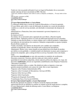 Tendo em vista sua grande utilização (Lucro no lugar de Resultado), faz-se necessário
estudar cada tipo de lucro encontrado na DRE. São eles:
3 Neste caso, entenda-se despesas como sendo os custos, as despesas, as deduções,.... Ou seja, todos os itens
com
saldo devedor, constantes na DRE.
Contabilidade Básica
Prof o Darci Schnorrenberger
28
a) Lucro Operacional Bruto ou Lucro Bruto
É a diferença obtida entre a receita da Venda de Mercadorias e o Custo de aquisição.
O Lucro Bruto, após cobrir o custo de fabricação do produto ou o custo da mercadoria
vendida ou o custo do serviço prestado, será destinado à remuneração das despesas de
vendas,
administrativas e financeiras, bem como remunerará o governo (impostos) e os
proprietários
da empresa (Lucro).
No entanto, faz-se necessário para a apuração do Lucro Bruto, a Receita Líquida
(Receita Bruta - Deduções) menos os Custos de fabricação/aquisição/serviços prestados.
Entende-se como Receita Bruta, os valores obtidos com a venda de produtos e subprodutos
(na indústria), de mercadorias (no comércio). Deduções compreendem os ajustes à própria
Receita Bruta e podem ser:
Vendas canceladas: mercadorias em desacordo com o pedido cujo comprador,
sentindo-se prejudicado, efetua a devolução total ou parcial das mercadorias;
Abatimentos: Muitas vezes, numa situação em que poderá haver devolução de produto
por defeito ou má qualidade, o vendedor propõe um abatimento no preço, para compensar o
prejuízo do comprador, após a entrega do bem ou serviço, buscando evitar a devolução.
Logo,
são descontos incondicionais ou seja, não associados às condições de recebimento.
Descontos comerciais: Ocorrem, antes da venda, por vários motivos: grande
quantidade de mercadorias adquiridas, cliente especial, política da empresa, etc. Logo, são
descontos condicionais e devem ser registrados contabilmente como Despesas Financeiras
“Descontos Concedidos”.
Impostos incidentes sobre as vendas: São dedutíveis todos os impostos e taxas que
guardem proporcionalidade com o preço da venda. São os mais importantes:
?Impostos sobre Produtos Industrializados (IPI);
?Impostos sobre Circulação de Mercadorias e Serviços (ICMS);
?Impostos Sobre Serviços (ISS);
?Impostos Sobre Exportação;
?Programa de Integração Social (PIS);
?Contribuição Para o Fim Social (COFINS).
b) Lucro Operacional Líquido ou Lucro Operacional
Resulta das operações da empresa. O objetivo social da empresa (atividade
operacional) deverá ser definido no contrato ou estatuto social de modo preciso e completo.
O Lucro Operacional é obtido da diferença entre o Lucro Bruto e as Despesas
Contabilidade Básica
Prof o Darci Schnorrenberger
29
 