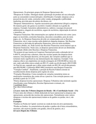 Operacionais. Os principais grupos de Despesas Operacionais são:
?Despesas de Vendas: Abrangem desde a promoção do produto até sua colocação
junto ao consumidor (comercialização e distribuição). Exemplo: despesas com o
pessoal da área de venda, comissões sobre vendas, propaganda e publicidade,
marketing, provisão para devedores duvidosos, etc.
?Despesas Administrativas: Aquelas necessárias para administrar (dirigir) a empresa.
De maneira geral, são gastas no escritório visando à direção ou à gestão da
empresa. Exemplo: honorários administrativos, salários e encargos do pessoal
administrativo, aluguéis de escritórios, seguro de escritórios, depreciação de móveis
e utensílios, etc.
?Despesas Financeiras: São remunerações aos capitais de terceiros tais como: juros
pagos ou incorridos, comissões bancárias, descontos concedidos, juros de mora
pagos, etc. As Despesas financeiras deverão ser compensadas com as Receitas
Financeiras, isto é, estas receitas serão dedutíveis daquelas despesas. São Receitas
Financeiras as derivadas de aplicações financeiras, juros de mora recebidos,
descontos obtidos, etc. Pode ocorrer das Receitas Financeiras serem maiores que as
Despesas Financeiras. Neste caso, as despesas operacionais devem ser diminuídas
do resultado obtido entre Receitas e Despesas Financeiras.
?No projeto-lei que tramita no Congresso Nacional prevendo a alteração da Lei
6.404/76, está prevista a abertura, tanto das receitas quanto das despesas desta
natureza. Esta alteração decorreu, em boa parte, das variações cambiais que se
tornaram muito significativas nas demonstrações das empresas. Exemplo: Uma
empresa obteve um empréstimo em moeda estrangeira de US$100.000 no início do
ano, onde cada dólar estava cotado em R$1,25, sendo sua dívida igual a R$125.000.
Ao final do ano, supondo que o dólar esteja cotado em R$1,90, sua dívida passaria
para R$190.000. A diferença (R$65.000) constituiria uma Despesa Financeira
“Variação Cambial”. Atualmente, a posição da Receita Federal consiste no
reconhecimento destas despesas pelo regime de caixa.
?Variações Monetárias: Como exemplos de variações monetárias temos as
atualizações monetárias das contas ativas e passivas. Esta correção passou a ser
proibida a partir de 31/12/95.
?Outras despesas/receitas operacionais: Despesas Tributárias (não incluindo aquelas
classificadas como Deduções), Receitas Operacionais eventuais, etc.
Contabilidade Básica
Prof o Darci Schnorrenberger
30
c) Lucro Antes dos Tributos (Imposto de Renda - IR e Contribuição Social – CS)
O lucro antes dos tributos é obtido deduzindo do lucro operacional as despesas não
operacionais, acrescido das receitas não operacionais. Normalmente estes valores
(despesas e receitas não operacionais) tratam-se de ganhos ou perdas, isto é, são
aleatórias.
Exemplos:
?Ganhos ou Perdas de Capital: ocorrem na venda de itens do ativo permanente;
?Perdas ou Ganhos: As características de perdas e ganhos são d itens extraordinários,
anormais, não orçáveis (perdas com geadas, chuvas de granizo, etc.)
d) Lucro Depois dos Tributos
 