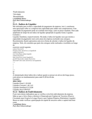 ?Endividamento
?Atividade
?Rentabilidade
Contabilidade Básica
Prof o Darci Schnorrenberger
34
5.1.1 - Índices de Liquidez
São utilizados para avaliar a capacidade de pagamento da empresa, isto é, constituem
uma apreciação sobre se a empresa tem capacidade para saldar seus compromissos. Esta
capacidade de pagamento pode ser avaliada num longo, curto ou prazo imediato. Para cada
amplitude de tempo há um índice de liquidez apropriado (Liquidez Geral, Liquidez
Corrente e
Liquidez Imediata), respectivamente. Há ainda o índice de liquidez seca que mostra a
capacidade de pagamento num curto prazo da empresa excluindo seus estoques.
Recentemente, Kanitz apresentou uma nova forma de calcular o índice de liquidez da
empresa. Nele, ele considera que parte dos estoques serão realizados e recebidos ao longo
do
exercício social seguinte.
culante PassivoCir
Estoques lante AtivoCircu ca LiquidezSe
culante PassivoCir
nivel AtivoDispo ediata Liquidez
culante PassivoCir
lante AtivoCircu rrente LiquidezCo
givelLP PassivoExi culante PassivoCir
alizavelLP Ativo lante AtivoCircu ral LiquidezGe
−=
=
=
+
+=
Im
Re
A interpretação deste índice deve indicar quanto se possui em ativos (de longo prazo,
curto prazo ou imediatamente) para cada $1,00 de dívida.
Exemplo:
20X1 20X2
Liquidez Geral 1,18 0,88
Liquidez Corrente 1,46 1,61
Liquidez Imediata 0,12 0,08
Liquidez Seca 0,90 0,87
5.1.2 - Índices de Endividamento
É por meio destes indicadores que se verifica o nível de endividamento da empresa.
Sabe-se que o Ativo (bens e direitos) é financiado por Capitais de Terceiros (Passivo
Circulante mais Exigível à Longo Prazo) e por Capitais Próprios (Patrimônio Líquido).
Busca-se então verificar a participação do capital de terceiros sobre o capital total bem
como
Contabilidade Básica
Prof o Darci Schnorrenberger
 