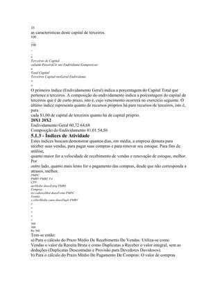 35
as características deste capital de terceiros.
100
__
100
_
_
x
Terceiros de Capital
culante PassivoCir nto Endividame Composicao
x
Total Capital
Terceiros Capital ntoGeral Endividame
=
=
O primeiro índice (Endividamento Geral) indica a porcentagem do Capital Total que
pertence a terceiros. A composição do endividamento indica a porcentagem do capital de
terceiros que é de curto prazo, isto é, cujo vencimento ocorrerá no exercício seguinte. O
último índice representa quanto de recursos próprios há para recursos de terceiros, isto é,
para
cada $1,00 de capital de terceiros quanto há de capital próprio.
20X1 20X2
Endividamento Geral 60,72 64,68
Composição do Endividamento 81,01 54,56
5.1.3 - Índices de Atividade
Estes índices buscam demonstrar quantos dias, em média, a empresa demora para
receber suas vendas, para pagar suas compras e para renovar seu estoque. Para fins de
análise,
quanto maior for a velocidade de recebimento de vendas e renovação de estoque, melhor.
Por
outro lado, quanto mais lento for o pagamento das compras, desde que não corresponda a
atrasos, melhor.
PMPC
PMRV PMRE PA
CPV
uesMedio diasxEstoq PMRE
Compras
ios cedoresMed diasxForne PMPC
Vendas
s ceberMedia catas diasxDupli PMRV
+
=
=
=
=
360
360
Re 360
Tem-se então:
a) Para o cálculo do Prazo Médio De Recebimento De Vendas: Utiliza-se como
Vendas o valor da Receita Bruta e como Duplicatas a Receber o valor integral, sem as
deduções (Duplicatas Descontadas e Provisão para Devedores Duvidosos).
b) Para o cálculo do Prazo Médio De Pagamento De Compras: O valor de compras
 