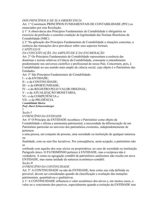 DOS PRINCÍPIOS E DE SUA OBSERVÂNCIA
Art. 1° Constituem PRINCÍPIOS FUNDAMENTAIS DE CONTABILIDADE (PFC) os
enunciados por esta Resolução.
§ 1° A observância dos Princípios Fundamentais de Contabilidade é obrigatória no
exercício da profissão e constitui condição de legitimidade das Normas Brasileiras de
Contabilidade (NBC).
§ 2° Na aplicação dos Princípios Fundamentais de Contabilidade a situações concretas, a
essência das transações deve prevalecer sobre seus aspectos formais.
CAPÍTULO II
DA CONCEITUAÇÃO, DA AMPLITUDE E DA ENUMERAÇÃO
Art. 2° Os Princípios Fundamentais de Contabilidade representam a essência das
doutrinas e teorias relativas à Ciência da Contabilidade, consoante o entendimento
predominante nos universos científico e profissional de nosso País. Concernem, pois, à
Contabilidade no seu sentido mais amplo de ciência social, cujo objeto é o Patrimônio das
Entidades.
Art. 3° São Princípios Fundamentais de Contabilidade:
I - o da ENTIDADE;
II - o da CONTINUIDADE;
III - o da OPORTUNIDADE;
IV - o do REGISTRO PELO VALOR ORIGINAL;
V - o da ATUALIZAÇÃO MONETÁRIA;
VI - o da COMPETÊNCIA e
VII - o da PRUDÊNCIA.
Contabilidade Básica
Prof o Darci Schnorrenberger
2
Seção I
O PRINCÍPIO DA ENTIDADE
Art. 4° O Princípio da ENTIDADE reconhece o Patrimônio como objeto da
Contabilidade e afirma a autonomia patrimonial, a necessidade da diferenciação de um
Patrimônio particular no universo dos patrimônios existentes, independentemente de
pertencer
a uma pessoa, um conjunto de pessoas, uma sociedade ou instituição de qualquer natureza
ou
finalidade, com ou sem fins lucrativos. Por conseqüência, nesta acepção, o patrimônio não
se
confunde com aqueles dos seus sócios ou proprietários, no caso de sociedade ou instituição.
Parágrafo único. O PATRIMÔNIO pertence à ENTIDADE, mas a recíproca não é
verdadeira. A soma ou agregação contábil de patrimônios autônomos não resulta em nova
ENTIDADE, mas numa unidade de natureza econômico-contábil.
Seção II
O PRINCÍPIO DA CONTINUIDADE
Art. 5° A CONTINUIDADE ou não da ENTIDADE, bem como sua vida definida ou
provável, devem ser consideradas quando da classificação e avaliação das mutações
patrimoniais, quantitativas e qualitativas.
§ 1° A CONTINUIDADE influencia o valor econômico dos ativos e, em muitos casos, o
valor ou o vencimento dos passivos, especialmente quando a extinção da ENTIDADE tem
 