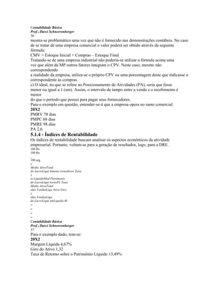 Contabilidade Básica
Prof o Darci Schnorrenberger
36
mostra-se problemático uma vez que não é fornecido nas demonstrações contábeis. No caso
de se tratar de uma empresa comercial o valor poderá ser obtido através da seguinte
fórmula:
CMV = Estoque Inicial + Compras – Estoque Final
Tratando-se de uma empresa industrial não poderia-se utilizar a fórmula acima uma
vez que além da MP outros fatores integram o CPV. Neste caso, mesmo não
correspondendo
a realidade da empresa, utiliza-se o próprio CPV ou uma porcentagem deste que indicasse o
correspondente às compras.
c) O ideal, no que se refere ao Posicionamento de Atividades (PA), seria que fosse
menor ou igual a 1 (um). Assim, o intervalo de tampo entre a venda e o recebimento é
menor
do que o período que possui para pagar seus fornecedores.
Para o exemplo em questão, entender-se-á que a empresa opera no ramo comercial.
20X2
PMRV 78 dias
PMPC 68 dias
PMRE 98 dias
PA 2,6
5.1.4 - Índices de Rentabilidade
Os índices de rentabilidade buscam analisar os aspectos econômicos da atividade
empresarial. Portanto, voltam-se para a geração de resultados, logo, para a DRE.
100 Re
100 Re
_
100 arg
x
Medio AtivoTotal
do LucroLiqui timento tornoInves Taxa
x
io LiquidoMed Patrimonio
do LucroLiqui tornoPL Taxa
Medio AtivoTotal
idas VendasLiqu Ativo Giro
x
idas VendasLiqu
do LucroLiqui emLiquida M
=
=
=
=
Contabilidade Básica
Prof o Darci Schnorrenberger
37
Para o exemplo dado, tem-se:
20X2
Margem Líquida 4,67%
Giro do Ativo 1,32
Taxa de Retorno sobre o Patrimônio Líquido 13,49%
 