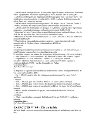 3. A Cia Lucro Certo é proprietária de batedeiras, liqüidificadores, misturadores de massa e
outros equipamentos necessários à confecção de doces, no valor total de $5.000,00.
4. A Refinadora Jaraguá Ltda, freqüentemente fornece açúcar para a Cia Lucro Certo e em
função disso, possui um direito a receber de $1.100,00, resultante da última remessa de
açúcar fornecida e ainda não recebida.
5. A Cia Lucro Certo possui uma obrigação de $700,00 para com os Governos Federal e
Estadual, resultante dos impostos incidentes sobre as vendas do corrente mês.
6. A Cia Lucro Certo tem hoje em seu estoque, ovos, farinha, açúcar e outros ingredientes
necessários à confecção dos doces, perfazendo um montante de $1.500,00.
7. Ontem a Cia Lucro Certo recebeu uma partida de farinha do Moinho União no valor de
$650,00. Até a presente data, esta mercadoria ainda não foi paga.
8. O estoque de produtos acabados (doces) da Cia Lucro Certo em 31.03.2001, perfaz um
montante de $830,00.
9. O conjunto de mesas, cadeiras, armários, estantes e outros itens necessários jà
administração da Cia Lucro Certo está avaliado em $2.000,00.
Desta forma,
PEDE-SE:
a) Identifique se cada um dos itens acima relacionados refere-se a um Bem/Direito, ou a
uma Obrigação para com Terceiros. Justifique a resposta.
b) Identifique o grupo a que cada um dos itens pertence. (Ativo Circulante - AC, Ativo Realizável
à Longo Prazo - ARLP, Ativo Permanente - AP, Passivo Circulante – PC, Passivo Exigível
à Longo Prazo – PELP ou Patrimônio Líquido – PL). Justifique a resposta.
c) Elabore o Balanço Patrimonial da Cia Lucro Certo em 31.03.2001, segundo as
exigências da Lei 6.404/76 – Lei das Sociedades por Ações.
Contabilidade Básica
Prof o Darci Schnorrenberger
43
d) Responda as seguintes questões relativas ao Inventário Geral e Balanço Patrimonial da
Cia Lucro Certo em 31.03.2001;
1- Em 31.03.2001, qual o valor das obrigações com terceiros da Cia Lucro Certo?
Justifique
a resposta.
2 – Em 31.03.2001, qual era o valor do Ativo da Cia Lucro Certo? Justifique.
3 – Em 31.03.2001, qual o valor mínimo dos direitos da Refinadora Jaraguá? Justifique.
4 – Em 31.03.2001, qual o valor do capital próprio (PL) da Cia Lucro Certo? Justifique a
resposta.
5 – Qual é o valor mínimo das obrigações com terceiros do Armazém Piloto em
31.03.2001?
Justifique.
6 – Qual o valor total do permanente de Cia Lucro Certo em 31.03.2001? Justifique a
resposta.
Contabilidade Básica
Prof o Darci Schnorrenberger
44
EXERCÍCIO N.º 03 – Cia da Saúde
A Cia da Saúde compra e vende artigos de caça e pesca e está sediada num país ideal, ou
seja,
 
