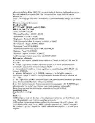 não existe inflação. Hoje, 04.09.2001, por solicitação da diretoria, é elaborado um novo
Inventário Geral de seu patrimônio e lhe é apresentado de forma sintética, com as
observações
que o Contador julgar relevantes. Desta forma, o Contador elabora e entrega aos membros
da
Diretoria, o seguinte documento:
CIA DA SAÚDE
INVENTÁRIO GERAL (em 04.09.2001)
ITEM Vlr Unit. Vlr Total
?Caixa 1.500,00 1.500,00
?Móveis e Utensílios 1.400,00 1.400,00
?Mercadorias 2.200,00 2.200,00
?Duplicatas a Receber 5.000,00 5.000,00
?Veículos de propriedade da empresa 10.000,00 10.000,00
?Fornecedores a Pagar 5.500,00 5.500,00
?Impostos a Pagar 900,00 900,00
?Empréstimos Bancários a Pagar 13.000,00 13.000,00
?Salários a Pagar 700,00 700,00
?Prédio da Empresa 20.000,00 20.000,00
?salários a pagar relativos ao corrente mês 600,00 600,00
Informações adicionais:
a - no item Mercadorias, estão incluídas amostras da Exposição Ltda, no valor total de
$300,00.
b - no item Duplicatas a Receber, existe uma que a Cia da Saúde está encontrando
dificuldades para receber, no valor total de $500,00.
c – na opinião do Contador, o veículo registrado na contabilidade por $10.000,00, vale
somente $9.000,00.
d – a Justiça do Trabalho, em 01.09.2001, condenou a Cia da Saúde, em caráter
irrevogável, a pagar $4.100,00 a empregados que reclamaram diferenças salariais, até
31.12.2001.
e – nas Duplicatas a Receber, existe uma de $400,00, emitida contra um cliente que morreu
e não deixou qualquer herança e nem possui parentes.
f - no item Mercadorias estão elencados equipamentos de caça no valor de $150,00, que
não mais estão “na moda”, por existirem outros mais modernos no mercado.
Desta forma, de posse das informações levantadas no Inventário Geral,
Contabilidade Básica
Prof o Darci Schnorrenberger
45
PEDE-SE:
1) Identifique se cada um dos itens acima relacionados refere-se a um Bem/Direito, ou a
uma Obrigação para com Terceiros. Justifique a resposta.
2) Identifique o grupo a que pertence cada um dos itens supra. (Ativo Circulante - AC,
Ativo Realizável à Longo Prazo - ARLP, Ativo Permanente - AP, Passivo Circulante –
PC, Passivo Exigível à Longo Prazo – PELP ou Patrimônio Líquido – PL). Justifique a
resposta.
 