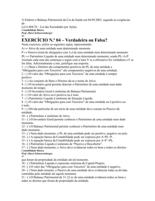 3) Elabore o Balanço Patrimonial da Cia da Saúde em 04.09.2001, segundo as exigências
da
Lei 6.404/76 – Lei das Sociedades por Ações.
Contabilidade Básica
Prof o Darci Schnorrenberger
46
EXERCÍCIO N.º 04 – Verdadeira ou Falsa?
Neste exercício, utilize as seguintes siglas, representando:
A a Ativo de uma entidade num determinado momento
P a Passivo (total de obrigações com 3os) de uma entidade num determinado momento
PL a Patrimônio Líquido de uma entidade num determinado momento; sendo PL=A-P
Assinale cada uma das sentenças a seguir com a letra V se a afirmativa for verdadeira e F se
for falsa. Adicionalmente a isto, justifique sua resposta.
1 - ( ) Bens e Direitos são componentes positivos do PL de uma entidade e
“Obrigações para com Terceiros” são componentes negativos de uma entidade.
2 - ( ) O valor das “Obrigações para com Terceiros” de uma entidade é sempre
positivo.
3 - ( ) Ao conjunto de Bens e Direitos dá-se o nome de Ativo.
4 - ( ) O inventário geral permite detectar o Patrimônio de uma entidade num dado
momento do tempo.
5 - ( ) O Inventário Geral é sinônimo de Balanço Patrimonial.
6 - ( ) O valor do Ativo ou é positivo ou é nulo.
7 - ( ) Patrimônio Líquido é sinônimo de Situação Líquida.
8 - ( ) O valor das “Obrigações para com Terceiros” de uma entidade ou é positivo ou
é nulo.
9 - ( ) Dívida particular de um sócio de uma entidade deve constar no Passivo da
entidade.
10 - ( ) Patrimônio é sinônimo de Ativo
11 - ( ) O Inventário Geral permite conhecer o Patrimônio de uma entidade num dado
momento.
12 - ( ) O Balanço Patrimonial permite conhecer o Patrimônio de uma entidade num
dado momento.
13 - ( ) Num dado momento, o PL de uma entidade pode ser positivo, negativo ou nulo.
14 - ( ) A equação básica da Contabilidade pode ser expressa por A+PL=P.
15 - ( ) A equação básica da Contabilidade pode ser expressa por A+P =PL.
16 - ( ) Patrimônio Líquido é sinônimo de “Passivo a Descoberto”.
17 - ( ) Num dado momento, o Ativo deve evidenciar todos os bens e todos os direitos
Contabilidade Básica
Prof o Darci Schnorrenberger
47
que foram de propriedade da entidade até tal momento.
18 - ( ) Patrimônio Líquido é expressão sinônima de Capital Próprio.
19 - ( ) O valor das “Obrigações para com Terceiros” de uma entidade é negativo.
20 - ( ) Num dado instante, o Passivo de uma entidade deve evidenciar todas as dívidas
contraídas pela entidade até aquele momento.
21 - ( ) O Balanço Patrimonial de 31.12.xx de uma entidade evidencia todos os bens e
todos os direitos que foram de propriedade da entidade.
 