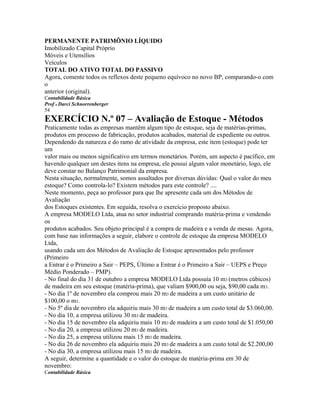 PERMANENTE PATRIMÔNIO LÍQUIDO
Imobilizado Capital Próprio
Móveis e Utensílios
Veículos
TOTAL DO ATIVO TOTAL DO PASSIVO
Agora, comente todos os reflexos deste pequeno equívoco no novo BP, comparando-o com
o
anterior (original).
Contabilidade Básica
Prof o Darci Schnorrenberger
54
EXERCÍCIO N.º 07 – Avaliação de Estoque - Métodos
Praticamente todas as empresas mantêm algum tipo de estoque, seja de matérias-primas,
produtos em processo de fabricação, produtos acabados, material de expediente ou outros.
Dependendo da natureza e do ramo de atividade da empresa, este item (estoque) pode ter
um
valor mais ou menos significativo em termos monetários. Porém, um aspecto é pacífico, em
havendo qualquer um destes itens na empresa, ele possui algum valor monetário, logo, ele
deve constar no Balanço Patrimonial da empresa.
Nesta situação, normalmente, somos assaltados por diversas dúvidas: Qual o valor do meu
estoque? Como controla-lo? Existem métodos para este controle? ....
Neste momento, peça ao professor para que lhe apresente cada um dos Métodos de
Avaliação
dos Estoques existentes. Em seguida, resolva o exercício proposto abaixo.
A empresa MODELO Ltda, atua no setor industrial comprando matéria-prima e vendendo
os
produtos acabados. Seu objeto principal é a compra de madeira e a venda de mesas. Agora,
com base nas informações a seguir, elabore o controle de estoque da empresa MODELO
Ltda,
usando cada um dos Métodos de Avaliação de Estoque apresentados pelo professor
(Primeiro
a Entrar é o Primeiro a Sair – PEPS, Último a Entrar é o Primeiro a Sair – UEPS e Preço
Médio Ponderado – PMP).
- No final do dia 31 de outubro a empresa MODELO Ltda possuía 10 m3 (metros cúbicos)
de madeira em seu estoque (matéria-prima), que valiam $900,00 ou seja, $90,00 cada m3.
- No dia 1º de novembro ela comprou mais 20 m3 de madeira a um custo unitário de
$100,00 o m3.
- No 5º dia de novembro ela adquiriu mais 30 m3 de madeira a um custo total de $3.060,00.
- No dia 10, a empresa utilizou 30 m3 de madeira.
- No dia 15 de novembro ela adquiriu mais 10 m3 de madeira a um custo total de $1.050,00
- No dia 20, a empresa utilizou 20 m3 de madeira.
- No dia 25, a empresa utilizou mais 15 m3 de madeira.
- No dia 26 de novembro ela adquiriu mais 20 m3 de madeira a um custo total de $2.200,00
- No dia 30, a empresa utilizou mais 15 m3 de madeira.
A seguir, determine a quantidade e o valor do estoque de matéria-prima em 30 de
novembro:
Contabilidade Básica
 
