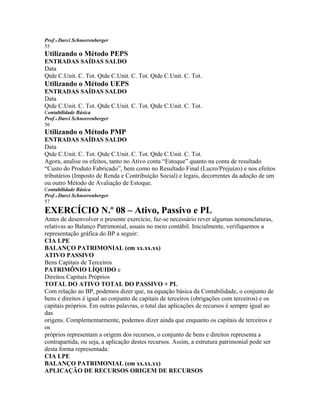 Prof o Darci Schnorrenberger
55
Utilizando o Método PEPS
ENTRADAS SAÍDAS SALDO
Data
Qtde C.Unit. C. Tot. Qtde C.Unit. C. Tot. Qtde C.Unit. C. Tot.
Utilizando o Método UEPS
ENTRADAS SAÍDAS SALDO
Data
Qtde C.Unit. C. Tot. Qtde C.Unit. C. Tot. Qtde C.Unit. C. Tot.
Contabilidade Básica
Prof o Darci Schnorrenberger
56
Utilizando o Método PMP
ENTRADAS SAÍDAS SALDO
Data
Qtde C.Unit. C. Tot. Qtde C.Unit. C. Tot. Qtde C.Unit. C. Tot.
Agora, analise os efeitos, tanto no Ativo conta “Estoque” quanto na conta de resultado
“Custo do Produto Fabricado”, bem como no Resultado Final (Lucro/Prejuízo) e nos efeitos
tributários (Imposto de Renda e Contribuição Social) e legais, decorrentes da adoção de um
ou outro Método de Avaliação de Estoque.
Contabilidade Básica
Prof o Darci Schnorrenberger
57
EXERCÍCIO N.º 08 – Ativo, Passivo e PL
Antes de desenvolver o presente exercício, faz-se necessário rever algumas nomenclaturas,
relativas ao Balanço Patrimonial, usuais no meio contábil. Inicialmente, verifiquemos a
representação gráfica do BP a seguir:
CIA LPE
BALANÇO PATRIMONIAL (em xx.xx.xx)
ATIVO PASSIVO
Bens Capitais de Terceiros
PATRIMÔNIO LÍQUIDO e
Direitos Capitais Próprios
TOTAL DO ATIVO TOTAL DO PASSIVO + PL
Com relação ao BP, podemos dizer que, na equação básica da Contabilidade, o conjunto de
bens e direitos é igual ao conjunto de capitais de terceiros (obrigações com terceiros) e os
capitais próprios. Em outras palavras, o total das aplicações de recursos é sempre igual ao
das
origens. Complementarmente, podemos dizer ainda que enquanto os capitais de terceiros e
os
próprios representam a origem dos recursos, o conjunto de bens e direitos representa a
contrapartida, ou seja, a aplicação destes recursos. Assim, a estrutura patrimonial pode ser
desta forma representada:
CIA LPE
BALANÇO PATRIMONIAL (em xx.xx.xx)
APLICAÇÃO DE RECURSOS ORIGEM DE RECURSOS
 
