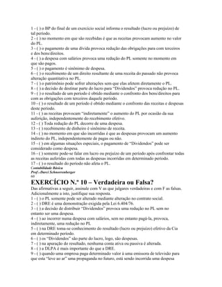1 - ( ) o BP do final de um exercício social informa o resultado (lucro ou prejuízo) de
tal período.
2 - ( ) no momento em que são recebidas é que as receitas provocam aumento no valor
do PL.
3 - ( ) o pagamento de uma dívida provoca redução das obrigações para com terceiros
e dos bens/direitos.
4 - ( ) a despesa com salários provoca uma redução do PL somente no momento em
que são pagos.
5 - ( ) o pagamento é sinônimo de despesa.
6 - ( ) o recebimento de um direito resultante de uma receita do passado não provoca
alteração quantitativa no PL.
7 - ( ) o patrimônio pode sofrer alterações sem que elas afetem diretamente o PL.
8 - ( ) a decisão de destinar parte do lucro para “Dividendos” provoca redução no PL.
9 - ( ) o resultado de um período é obtido mediante o confronto dos bens/direitos para
com as obrigações com terceiros daquele período.
10 - ( ) o resultado de um período é obtido mediante o confronto das receitas e despesas
deste período.
11 - ( ) as receitas provocam “indiretamente” o aumento do PL por ocasião da sua
auferição, independentemente do recebimento efetivo.
12 - ( ) Toda redução do PL decorre de uma despesa.
13 - ( ) recebimento de dinheiro é sinônimo de receita.
14 - ( ) no momento em que são incorridas é que as despesas provocam um aumento
indireto do PL, independentemente de pagas ou não.
15 - ( ) em algumas situações especiais, o pagamento de “Dividendos” pode ser
considerado como despesa.
16 - ( ) somente pode-se falar em lucro ou prejuízo de um período após confrontar todas
as receitas auferidas com todas as despesas incorridas em determinado período.
17 - ( ) o resultado do período não afeta o PL.
Contabilidade Básica
Prof o Darci Schnorrenberger
60
EXERCÍCIO N.º 10 – Verdadeira ou Falsa?
Das afirmativas a seguir, assinale com V as que julgares verdadeiras e com F as falsas.
Adicionalmente a isto, justifique sua resposta.
1 - ( ) o PL somente pode ser alterado mediante alteração no contrato social.
2 - ( ) DRE é uma demonstração exigida pela Lei 6.404/76.
3 - ( ) a decisão de distribuir “Dividendos” provoca uma redução no PL sem no
entanto ser uma despesa.
4 - ( ) ao incorrer numa despesa com salários, sem no entanto pagá-la, provoca,
indiretamente, uma redução no PL
5 - ( ) na DRE toma-se conhecimento do resultado (lucro ou prejuízo) efetivo da Cia
em determinado período.
6 - ( ) os “Dividendos” são parte do lucro, logo, são despesas.
7 - ( ) na apuração do resultado, nenhuma conta ativa ou passiva é alterada.
8 - ( ) a DLPA é mais importante do que a DRE.
9 - ( ) quando uma empresa paga determinado valor à uma emissora de televisão para
que esta “leve ao ar” uma propaganda no futuro, está sendo incorrida uma despesa
 