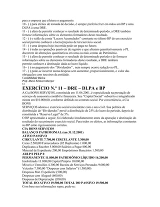 para a empresa que efetuou o pagamento.
10 - ( ) para efeitos de tomada de decisão, é sempre preferível ter em mãos um BP e uma
DLPA à uma DRE.
11 - ( ) além de permitir conhecer o resultado de determinado período, a DRE também
fornece informações sobre os elementos formadores deste resultado.
12 - ( ) o saldo da conta “Lucros Acumulados” constante no último BP de um exercício
social permite conhecer o lucro/prejuízo de tal exercício social.
13 - ( ) uma despesa hoje incorrida pode ser paga no futuro.
14 - ( ) todas as operações passíveis de registro e que alteram quantitativamente o PL
decorrem de alterações quantitativas em uma ou mais contas do Patrimônio.
15 - ( ) além de permitir conhecer o resultado de determinado período e de fornecer
informações sobre os elementos formadores deste resultado, a DRE também
permite conhecer a destinação dada ao lucro líquido.
16 - ( ) no pagamento dos “Dividendos” , nem sempre ocorre redução no PL.
17 - ( ) pode-se incorrer numa despesa sem aumentar, proporcionalmente, o valor das
obrigações com terceiros da entidade.
Contabilidade Básica
Prof o Darci Schnorrenberger
61
EXERCÍCIO N.º 11 – DRE – DLPA e BP
A Cia BONS SERVIÇOS, constituída em 11.06.2001, é especializada na prestação de
serviços de assessoria contábil e financeira. Seu “Capital Social” subscrito e integralizado
monta em $10.000,00, conforme definido no contrato social. Por conveniência, a Cia
BONS
SERVIÇOS adotou o exercício social coincidente com o ano civil. Sua política de
distribuição de “Dividendos” prevê a distribuição de 25% do lucro do período, depois de
constituída a “Reserva Legal” de 5%.
O BP apresentado a seguir, foi elaborado imediatamente antes da apuração e destinação do
resultado do seu primeiro exercício social. Para todos os efeitos, as informações constantes
no BP estão rigorosamente corretas.
CIA BONS SERVIÇOS
BALANÇO PATRIMONIAL (em 31.12.2001)
ATIVO PASSIVO
CIRCULANTE 7.700,00 CIRCULANTE 3.300,00
Caixa 2.500,00 Fornecedores (02 Duplicatas) 1.000,00
Duplicatas a Receber 5.000,00 Salários a Pagar 800,00
Material de Expediente 200,00 Empréstimos Bancários 1.500,00
ARLP 0 PELP 0
PERMANENTE 11.800,00 PATRIMÔNIO LÍQUIDO 16.200,00
Imobilizado 11.800,00 Capital Próprio 10.000,00
Móveis e Utensílios 4.300,00 Receita de Serviços Prestados 9.000,00
Veículos 7.500,00 “Despesas com Salários” (1.500,00)
Despesas Mat. Expediente (500,00)
Despesas com Aluguel (600,00)
Despesas de Depreciação (200,00)
TOTAL DO ATIVO 19.500,00 TOTAL DO PASSIVO 19.500,00
Com base nas informações supra, pede-se:
 