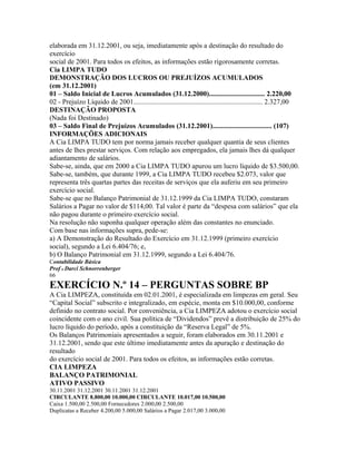 elaborada em 31.12.2001, ou seja, imediatamente após a destinação do resultado do
exercício
social de 2001. Para todos os efeitos, as informações estão rigorosamente corretas.
Cia LIMPA TUDO
DEMONSTRAÇÃO DOS LUCROS OU PREJUÍZOS ACUMULADOS
(em 31.12.2001)
01 – Saldo Inicial de Lucros Acumulados (31.12.2000)................................ 2.220,00
02 - Prejuízo Líquido de 2001.......................................................................... 2.327,00
DESTINAÇÃO PROPOSTA
(Nada foi Destinado)
03 – Saldo Final de Prejuízos Acumulados (31.12.2001).................................. (107)
INFORMAÇÕES ADICIONAIS
A Cia LIMPA TUDO tem por norma jamais receber qualquer quantia de seus clientes
antes de lhes prestar serviços. Com relação aos empregados, ela jamais lhes dá qualquer
adiantamento de salários.
Sabe-se, ainda, que em 2000 a Cia LIMPA TUDO apurou um lucro líquido de $3.500,00.
Sabe-se, também, que durante 1999, a Cia LIMPA TUDO recebeu $2.073, valor que
representa três quartas partes das receitas de serviços que ela auferiu em seu primeiro
exercício social.
Sabe-se que no Balanço Patrimonial de 31.12.1999 da Cia LIMPA TUDO, constaram
Salários a Pagar no valor de $114,00. Tal valor é parte da “despesa com salários” que ela
não pagou durante o primeiro exercício social.
Na resolução não suponha qualquer operação além das constantes no enunciado.
Com base nas informações supra, pede-se:
a) A Demonstração do Resultado do Exercício em 31.12.1999 (primeiro exercício
social), segundo a Lei 6.404/76; e,
b) O Balanço Patrimonial em 31.12.1999, segundo a Lei 6.404/76.
Contabilidade Básica
Prof o Darci Schnorrenberger
66
EXERCÍCIO N.º 14 – PERGUNTAS SOBRE BP
A Cia LIMPEZA, constituída em 02.01.2001, é especializada em limpezas em geral. Seu
“Capital Social” subscrito e integralizado, em espécie, monta em $10.000,00, conforme
definido no contrato social. Por conveniência, a Cia LIMPEZA adotou o exercício social
coincidente com o ano civil. Sua política de “Dividendos” prevê a distribuição de 25% do
lucro líquido do período, após a constituição da “Reserva Legal” de 5%.
Os Balanços Patrimoniais apresentados a seguir, foram elaborados em 30.11.2001 e
31.12.2001, sendo que este último imediatamente antes da apuração e destinação do
resultado
do exercício social de 2001. Para todos os efeitos, as informações estão corretas.
CIA LIMPEZA
BALANÇO PATRIMONIAL
ATIVO PASSIVO
30.11.2001 31.12.2001 30.11.2001 31.12.2001
CIRCULANTE 8.800,00 10.000,00 CIRCULANTE 10.017,00 10.500,00
Caixa 1.500,00 2.500,00 Fornecedores 2.000,00 2.500,00
Duplicatas a Receber 4.200,00 5.000,00 Salários a Pagar 2.017,00 3.000,00
 