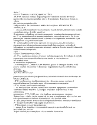 Seção V
O PRINCÍPIO DA ATUALIZAÇÃO MONETÁRIA
Art. 8° Os efeitos da alteração do poder aquisitivo da moeda nacional devem ser
reconhecidos nos registros contábeis através do ajustamento da expressão formal dos
valores
dos componentes patrimoniais.
Parágrafo único. São resultantes da adoção do Princípio da ATUALIZAÇÃO
MONETÁRIA:
I - a moeda, embora aceita universalmente como medida de valor, não representa unidade
constante em termos do poder aquisitivo;
II - para que a avaliação do patrimônio possa manter os valores das transações originais
(art. 7°), é necessário atualizar sua expressão formal em moeda nacional, a fim de que
permaneçam substantivamente corretos os valores dos componentes patrimoniais e, por
conseqüência, o do patrimônio líquido;
III - a atualização monetária não representa nova avaliação, mas, tão-somente, o
ajustamento dos valores originais para determinada data, mediante a aplicação de
indexadores, ou outros elementos aptos a traduzir a variação do poder aquisitivo da moeda
nacional em um dado período.
Seção VI
O PRINCÍPIO DA COMPETÊNCIA
Art. 9° As receitas e as despesas devem ser incluídas na apuração do resultado do período
em que ocorrerem, sempre simultaneamente quando se correlacionarem,
independentemente
de recebimento ou pagamento.
§ 1° O Princípio da COMPETÊNCIA determina quando as alterações no ativo ou no
passivo resultam em aumento ou diminuição no patrimônio líquido, estabelecendo
diretrizes
Contabilidade Básica
Prof o Darci Schnorrenberger
4
para classificação das mutações patrimoniais, resultantes da observância do Princípio da
OPORTUNIDADE.
§ 2° O reconhecimento simultâneo das receitas e despesas, quando correlatas, é
conseqüência natural do respeito ao período em que ocorrer sua geração.
§ 3° As receitas consideram-se realizadas:
I - nas transações com terceiros, quando estes efetuarem o pagamento ou assumirem
compromisso firme de efetivá-lo, quer pela investidura na propriedade de bens
anteriormente
pertencentes à ENTI-DADE, quer pela fruição de serviços por esta prestados;
II - quando da extinção, parcial ou total, de um passivo, qualquer que seja o motivo, sem
o desaparecimento concomitante de um ativo de valor igual ou maior;
III - pela geração natural de novos ativos independentemente da intervenção de terceiros;
IV - no recebimento efetivo de doações e subvenções.
§ 4° Consideram-se incorridas as despesas:
I - quando deixar de existir o correspondente valor ativo, por transferência de sua
propriedade para terceiro;
II - pela diminuição ou extinção do valor econômico de um ativo;
 