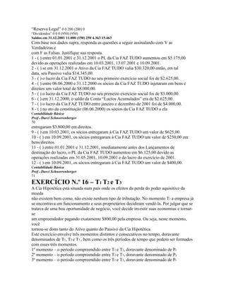 “Reserva Legal” 0 0 200 (200) 0
“Dividendos” 0 0 0 (950) (950)
Saldos em 31.12.2001 11.000 (150) 250 4.363 15.463
Com base nos dados supra, responda as questões a seguir assinalando com V as
Verdadeiras e
com F as Falsas. Justifique sua resposta.
1 - ( ) entre 01.01.2001 e 31.12.2001 o PL da Cia FAZ TUDO aumentou em $5.175,00
devido as operações realizadas em 10.03.2001, 13.07.2001 e 10.09.2001.
2 - ( ) se em 31.12.2001 o Ativo da Cia FAZ TUDO valia $30.320,00 então, em tal
data, seu Passivo valia $14.345,00.
3 - ( ) o lucro da Cia FAZ TUDO no seu primeiro exercício social foi de $2.625,00.
4 - ( ) entre 06.06.2000 e 31.12.2000 os sócios da Cia FAZ TUDO injetaram em bens e
direitos um valor total de $8.000,00.
5 - ( ) o lucro da Cia FAZ TUDO no seu primeiro exercício social foi de $3.000,00.
6 - ( ) em 31.12.2000, o saldo da Conta “Lucros Acumulados” era de $2.625,00.
7 - ( ) o lucro da Cia FAZ TUDO entre janeiro e dezembro de 2001 foi de $4.000,00.
8 - ( ) no ato da constituição (06.06.2000) os sócios da Cia FAZ TUDO a ela
Contabilidade Básica
Prof o Darci Schnorrenberger
70
entregaram $3.800,00 em direitos.
9 - ( ) em 10.03.2001, os sócios entregaram à Cia FAZ TUDO um valor de $625,00.
10 - ( ) em 10.09.2001, os sócios entregaram à Cia FAZ TUDO um valor de $250,00 em
bens/direitos.
11 - ( ) entre 01.01.2001 e 31.12.2001, imediatamente antes dos Lançamentos de
destinação do lucro, o PL da Cia FAZ TUDO aumentou em $6.125,00 devido as
operações realizadas em 31.05.2001, 10.09.2001 e do lucro do exercício de 2001.
12 - ( ) em 10.09.2001, os sócios entregaram à Cia FAZ TUDO um valor de $400,00.
Contabilidade Básica
Prof o Darci Schnorrenberger
71
EXERCÍCIO N.º 16 – T1 T2 e T3
A Cia Hipotética está situada num país onde os efeitos da perda do poder aquisitivo da
moeda
não existem bem como, não existe nenhum tipo de tributação. No momento T1 a empresa já
se encontrava em funcionamento e seus proprietários decidiram vendê-la. Por julgar que se
tratava de uma boa oportunidade de negócio, você decide investir suas economias e tornar-
se
um empreendedor pagando exatamente $800,00 pela empresa. Ou seja, neste momento,
você
tornou-se dono tanto do Ativo quanto do Passivo da Cia Hipotética.
Este exercício envolve três momentos distintos e consecutivos no tempo, doravante
denominados de T1, T2 e T3 , bem como os três períodos de tempo que podem ser formados
com esses três momentos.
1º momento – o período compreendido entre T1 e T2, doravante denominado de Pr
2º momento – o período compreendido entre T2 e T3, doravante denominado de Py
3º momento – o período compreendido entre T1 e T3, doravante denominado de Pt
 