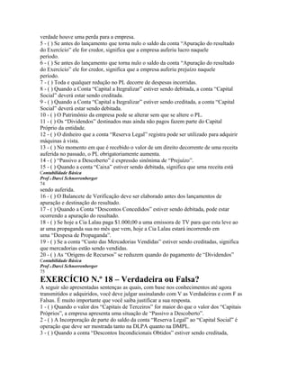 verdade houve uma perda para a empresa.
5 - ( ) Se antes do lançamento que torna nulo o saldo da conta “Apuração do resultado
do Exercício” ele for credor, significa que a empresa auferiu lucro naquele
período.
6 - ( ) Se antes do lançamento que torna nulo o saldo da conta “Apuração do resultado
do Exercício” ele for credor, significa que a empresa auferiu prejuízo naquele
período.
7 - ( ) Toda e qualquer redução no PL decorre de despesas incorridas.
8 - ( ) Quando a Conta “Capital a Itegralizar” estiver sendo debitada, a conta “Capital
Social” deverá estar sendo creditada.
9 - ( ) Quando a Conta “Capital a Itegralizar” estiver sendo creditada, a conta “Capital
Social” deverá estar sendo debitada.
10 - ( ) O Patrimônio da empresa pode se alterar sem que se altere o PL.
11 - ( ) Os “Dividendos” destinados mas ainda não pagos fazem parte do Capital
Próprio da entidade.
12 - ( ) O dinheiro que a conta “Reserva Legal” registra pode ser utilizado para adquirir
máquinas à vista.
13 - ( ) No momento em que é recebido o valor de um direito decorrente de uma receita
auferida no passado, o PL obrigatoriamente aumenta.
14 - ( ) “Passivo a Descoberto” é expressão sinônima de “Prejuízo”.
15 - ( ) Quando a conta “Caixa” estiver sendo debitada, significa que uma receita está
Contabilidade Básica
Prof o Darci Schnorrenberger
74
sendo auferida.
16 - ( ) O Balancete de Verificação deve ser elaborado antes dos lançamentos de
apuração e destinação do resultado.
17 - ( ) Quando a Conta “Descontos Concedidos” estiver sendo debitada, pode estar
ocorrendo a apuração do resultado.
18 - ( ) Se hoje a Cia Lalau paga $1.000,00 a uma emissora de TV para que esta leve ao
ar uma propaganda sua no mês que vem, hoje a Cia Lalau estará incorrendo em
uma “Despesa de Propaganda”.
19 - ( ) Se a conta “Custo das Mercadorias Vendidas” estiver sendo creditadas, significa
que mercadorias estão sendo vendidas.
20 - ( ) As “Origens de Recursos” se reduzem quando do pagamento de “Dividendos”
Contabilidade Básica
Prof o Darci Schnorrenberger
75
EXERCÍCIO N.º 18 – Verdadeira ou Falsa?
A seguir são apresentadas sentenças as quais, com base nos conhecimentos até agora
transmitidos e adquiridos, você deve julgar assinalando com V as Verdadeiras e com F as
Falsas. É muito importante que você saiba justificar a sua resposta.
1 - ( ) Quando o valor dos “Capitais de Terceiros” for maior do que o valor dos “Capitais
Próprios”, a empresa apresenta uma situação de “Passivo a Descoberto”.
2 - ( ) A Incorporação de parte do saldo da conta “Reserva Legal” ao “Capital Social” é
operação que deve ser mostrada tanto na DLPA quanto na DMPL.
3 - ( ) Quando a conta “Descontos Incondicionais Obtidos” estiver sendo creditada,
 