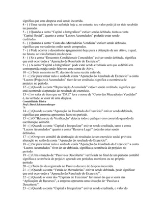 significa que uma despesa está sendo incorrida.
4 - ( ) Uma receita pode ser auferida hoje e, no entanto, seu valor pode já ter sido recebido
no passado.
5 - ( ) Quando a conta “Capital a Integralizar” estiver sendo debitada, tanto a conta
“Capital Social”, quanto a conta “Lucros Acumulados” poderão estar sendo
creditadas.
6 - ( ) Quando a conta “Custo das Mercadorias Vendidas” estiver sendo debitada,
significa que mercadorias estão sendo compradas.
7 - ( ) Pode ocorrer o desembolso (pagamento) hoje para a obtenção de um Ativo, o qual,
no futuro, se transformará em despesa.
8 - ( ) Se a conta “Descontos Condicionais Concedidos” estiver sendo debitada, significa
que está ocorrendo a “Apuração de Resultado do Exercício”.
9 - ( ) A conta “Capital a Integralizar” pode estar sendo creditada sem que o débito em
contrapartida esteja sendo feito em uma conta do Ativo.
10 - ( ) Todo aumento no PL decorre de uma receita auferida.
11 - ( ) Se para tornar nulo o saldo da conta “Apuração do Resultado de Exercício” a conta
“Lucros (Prejuízos) Acumulados” tiver de ser creditada, significa a ocorrência de
prejuízo no período.
12 - ( ) Quando a conta “Depreciação Acumulada” estiver sendo creditada, significa que
está ocorrendo a apuração do resultado do exercício.
13 - ( ) o valor do item que na “DRE” leva o nome de “Custo das Mercadorias Vendidas”
é, na verdade, o valor de uma despesa.
Contabilidade Básica
Prof o Darci Schnorrenberger
76
14 - ( ) Quando a conta “Apuração do Resultado do Exercício” estiver sendo debitada,
significa que empresa apresentou lucro no período.
15 - ( ) O “Balancete de Verificação” detecta todo e qualquer erro cometido quando da
escrituração contábil.
16 - ( ) Quando a conta “Capital a Integralizar” estiver sendo creditada, tanto a conta
“Lucros Acumulados” quanto a conta “Reserva Legal” poderão estar sendo
debitadas.
17 - ( ) O registro contábil da destinação do resultado de um exercício social provoca
alteração no saldo da conta “Apuração do resultado do Exercício”.
18 - ( ) Se para tornar nulo o saldo da conta “Apuração do Resultado do Exercício” a conta
“Lucros Acumulados” tiver de ser debitada, significa a ocorrência de prejuízo no
período.
19 - ( ) Uma situação de “Passivo a Descoberto” verificada no final de um período contábil
significa a ocorrência de prejuízo apurado em períodos anteriores ou no próprio
período.
20 - ( ) Toda dívida registrada no Passivo decorre de despesa incorrida.
21 - ( ) Quando a conta “Venda de Mercadorias” estiver sendo debitada, pode significar
que está ocorrendo a “Apuração do Resultado do Exercício” .
22 - ( ) Quando o valor dos “Capitais de Terceiros” for maior do que o valor das
“Aplicações de Recursos”, a empresa apresenta uma situação de “Passivo a
Descoberto”.
23 - ( ) Quando a conta “Capital a Integralizar” estiver sendo creditada, o valor do
 
