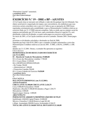 “Patrimônio Líquido” aumentará.
Contabilidade Básica
Prof o Darci Schnorrenberger
77
EXERCÍCIO N.º 19 – DRE e BP - AJUSTES
A Cia Caçula situa-se num país sem inflação e onde não há qualquer tipo de tributação. Seu
objeto social prevê a negociação de roupas e por conveniência, ela estabeleceu que seus
exercícios sociais coincidem com o ano civil. Sabe-se que as operações de 2000 foram
registradas corretamente pela contabilidade e que as Demonstrações Contábeis relativas ao
exercício findo em 31.12.2000 estavam completas. Sabe-se ainda, que no estatuto social da
empresa está definido que 25% do lucro, após constituída a Reserva Legal de 5%, será
distribuído a título de dividendos, os quais serão pagos no exercício social seguinte.
No início de 2001, a Cia Caçula contratou um novo contador. Durante 2001, foram pagos
aos
acionistas os dividendos calculados e destinados no final de 2000.
Suponha que hoje é dia 03.01.2002 e que o contador já dispõe informações a cerca das
Demonstrações Contábeis relativas ao ano de 2001. A DRE, a DLPA, a DMPL e o BP,
todos
datados em 31.12.2001. Destas, o contador lhe apresenta as seguintes:
CIA CAÇULA
DEMONSTRAÇÃO DO RESULTADO DO EXERCÍCIO
(em 31.12.2001)
01 – Receita da Venda de Mercadorias 19.800,00
02 (-) Custo das Mercadorias vendidas 7.780,00
03 (=) Lucro Bruto 12.020,00
04 (-) DESPESAS OPERACIONAIS
- De Vendas 396,00
- Administrativas 1.800,00
- Financeiras Líquidas 204,00
05 (=) Lucro Líquido do Exercício 9.620,00
Contabilidade Básica
Prof o Darci Schnorrenberger
78
CIA CAÇULA
BALANÇO PATRIMONIAL (em 31.12.2001)
ATIVO PASSIVO
CIRCULANTE 16.300,00 CIRCULANTE 2.434,75
Caixa 4.000,00 Fornecedores 150,00
Duplicatas a Receber 8.500,00 Dividendos a Pagar 2.284,75
Mercadorias 2.800,00
Seguros pagos Antecip. 1.000,00
ARLP 0 PELP 0
PERMANENTE 4.860,00 PATRIMÔNIO LÍQUIDO 18.725,25
Imobilizado 4.860,00 Capital Próprio 10.000,00
Móveis e Utensílios 5.160,00 Reserva Legal 481,00
(-)Depr. Acumulada (300,00) Lucros Acumulados 8.244,25
TOTAL DO ATIVO 21.160,00 TOTAL DO PASSIVO 21.160,00
 