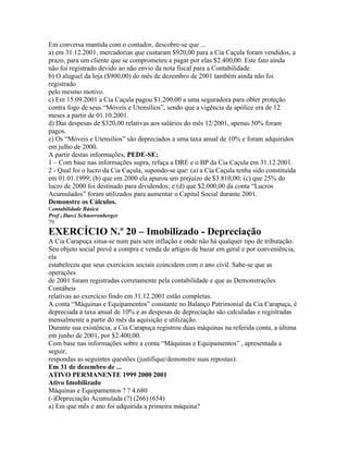 Em conversa mantida com o contador, descobre-se que ...
a) em 31.12.2001, mercadorias que custaram $920,00 para a Cia Caçula foram vendidos, a
prazo, para um cliente que se comprometeu a pagar por elas $2.400,00. Este fato ainda
não foi registrado devido ao não envio da nota fiscal para a Contabilidade.
b) O aluguel da loja ($900,00) do mês de dezembro de 2001 também ainda não foi
registrado
pelo mesmo motivo.
c) Em 15.09.2001 a Cia Caçula pagou $1.200,00 a uma seguradora para obter proteção
contra fogo de seus “Móveis e Utensílios”, sendo que a vigência da apólice era de 12
meses a partir de 01.10.2001.
d) Das despesas de $320,00 relativas aos salários do mês 12/2001, apenas 50% foram
pagos.
e) Os “Móveis e Utensílios” são depreciados a uma taxa anual de 10% e foram adquiridos
em julho de 2000.
A partir destas informações, PEDE-SE:
1 – Com base nas informações supra, refaça a DRE e o BP da Cia Caçula em 31.12.2001.
2 - Qual foi o lucro da Cia Caçula, supondo-se que: (a) a Cia Caçula tenha sido constituída
em 01.01.1999; (b) que em 2000 ela apurou um prejuízo de $3.810,00; (c) que 25% do
lucro de 2000 foi destinado para dividendos; e (d) que $2.000,00 da conta “Lucros
Acumulados” foram utilizados para aumentar o Capital Social durante 2001.
Demonstre os Cálculos.
Contabilidade Básica
Prof o Darci Schnorrenberger
79
EXERCÍCIO N.º 20 – Imobilizado - Depreciação
A Cia Carapuça situa-se num país sem inflação e onde não há qualquer tipo de tributação.
Seu objeto social prevê a compra e venda de artigos de bazar em geral e por conveniência,
ela
estabeleceu que seus exercícios sociais coincidem com o ano civil. Sabe-se que as
operações
de 2001 foram registradas corretamente pela contabilidade e que as Demonstrações
Contábeis
relativas ao exercício findo em 31.12.2001 estão completas.
A conta “Máquinas e Equipamentos” constante no Balanço Patrimonial da Cia Carapuça, é
depreciada à taxa anual de 10% e as despesas de depreciação são calculadas e registradas
mensalmente a partir do mês da aquisição e utilização.
Durante sua existência, a Cia Carapuça registrou duas máquinas na referida conta, a última
em junho de 2001, por $2.400,00.
Com base nas informações sobre a conta “Máquinas e Equipamentos” , apresentada a
seguir,
respondas as seguintes questões (justifique/demonstre suas repostas):
Em 31 de dezembro de ...
ATIVO PERMANENTE 1999 2000 2001
Ativo Imobilizado
Máquinas e Equipamentos ? ? 4.680
(-)Depreciação Acumulada (?) (266) (654)
a) Em que mês e ano foi adquirida a primeira máquina?
 