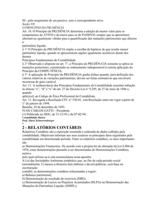 III - pelo surgimento de um passivo, sem o correspondente ativo.
Seção VII
O PRINCÍPIO DA PRUDÊNCIA
Art. 10. O Princípio da PRUDÊNCIA determina a adoção do menor valor para os
componentes do ATIVO e do maior para os do PASSIVO, sempre que se apresentem
alternativas igualmente válidas para a quantificação das mutações patrimoniais que alterem
o
patrimônio líquido.
§ 1° O Princípio da PRUDÊNCIA impõe a escolha da hipótese de que resulte menor
patrimônio líquido, quando se apresentarem opções igualmente aceitáveis diante dos
demais
Princípios Fundamentais de Contabilidade.
§ 2° Observado o disposto no art. 7°, o Princípio da PRUDÊN-CIA somente se aplica às
mutações posteriores, constituindo-se ordenamento indispensável à correta aplicação do
Princípio da COMPE-TÊNCIA.
§ 3° A aplicação do Princípio da PRUDÊNCIA ganha ênfase quando, para definição dos
valores relativos às variações patrimoniais, devem ser feitas estimativas que envolvem
incertezas de grau variável.
Art. 11. A inobservância dos Princípios Fundamentais de Contabilidade constitui infração
às alíneas “c”, “d” e “e” do art. 27 do Decreto-Lei n° 9.295, de 27 de maio de 1946 e,
quando
aplicável, ao Código de Ética Profissional do Contabilista.
Art. 12. Revogada a Resolução CFC n° 530-81, esta Resolução entra em vigor a partir de
1° de janeiro de 1994.
Brasília, 29 de dezembro de 1993.
IVAN CARLOS GATTI – Presidente
(1) Publicada no DOU, de 31-12-93 e de 07-02-94.
Contabilidade Básica
Prof o Darci Schnorrenberger
5
2 - RELATÓRIOS CONTÁBEIS
Relatórios Contábeis são a exposição resumida e ordenada de dados colhidos pela
contabilidade. Objetivam informar aos seus usuários os principais fatos registrados pela
contabilidade em determinado período. Entre os relatórios contábeis, os mais importantes
são
as Demonstrações Financeiras. De acordo com o projeto-lei de alteração da Lei 6.404 de
1976, estas demonstrações passarão a ser denominadas de Demonstrações Contábeis,
motivo
pelo qual utilizar-se-á esta nomenclatura nesta apostila.
A Lei das Sociedades Anônimas estabelece que, ao fim de cada período social
(normalmente 12 meses) a diretoria fará elaborar e deverá publicar, com base na
escrituração
contábil, as demonstrações contábeis relacionadas a seguir:
a) Balanço patrimonial;
b) Demonstração do resultado do exercício (DRE);
c) Demonstração de Lucros ou Prejuízos Acumulados (DLPA) ou Demonstração das
Mutações do Patrimônio Líquido1 (DMPL);
 