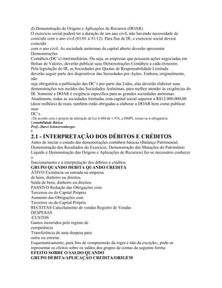 d) Demonstração de Origens e Aplicações de Recursos (DOAR).
O exercício social poderá ter a duração de um ano civil, não havendo necessidade de
coincidir com o ano civil (01/01 à 31/12). Para fins de IR, o exercício social deverá
coincidir
com o ano civil. As sociedade anônimas de capital aberto deverão apresentar
Demonstrações
Contábeis (DC’s) intermediárias. Ou seja, as empresas que possuem ações negociadas em
Bolsas de Valores, deverão publicar suas Demonstrações Contábeis a cada trimestre.
Pela legislação do IR, as Sociedades por Quotas de Responsabilidade Limitada
deverão seguir parte dos dispositivos das Sociedades por Ações. Embora, originalmente,
não
seja obrigatória a publicação das DC’s por parte das Ltdas, elas deverão elaborar suas
demonstrações nos moldes das Sociedades Anônimas, para melhor atender às exigências do
IR. Somente a DOAR é exigência específica para as grandes sociedades anônimas.
Atualmente, todas as sociedades limitadas com capital social superior a R$12.000.000,00
(doze milhões) de reais, também estão obrigadas a elaborar a DOAR bem como publicar
suas
DC’s.
1 Deacordo com o projeto de alteração da Lei 6.404 de 1.976, a DMPL tornar-se-á obrigatória.
Contabilidade Básica
Prof o Darci Schnorrenberger
6
2.1 - INTERPRETAÇÃO DOS DÉBITOS E CRÉDITOS
Antes de iniciar o estudo das demonstrações contábeis básicas (Balanço Patrimonial,
Demonstração dos Resultados do Exercício, Demonstração das Mutações do Patrimônio
Liquido e Demonstração das Origens e Aplicações de Recursos) faz-se necessário conhecer
o
funcionamento e a interpretação dos débitos e créditos.
GRUPO QUANDO DEBITA QUANDO CREDITA
ATIVO Existência ou entrada na empresa
de bens, dinheiro ou direitos.
Saída de bens, dinheiro ou direitos.
PASSIVO Redução das Obrigações com
Terceiros ou do Capital Próprio
Aumento das Obrigações com
Terceiros ou do Capital Próprio
RECEITAS Cancelamento de vendas Registro de Vendas
DESPESAS
/CUSTOS
Gastos incorridos pelo regime de
competência
Transferência de uma despesa para
outra ou estorno.
Esquematicamente, para fins de compreensão da regra e não da exceção2, pode-se
representar os efeitos sobre os saldos dos grupos de contas da seguinte forma:
EFEITO SOBRE O SALDO QUANDO
GRUPO DEBITA/APLICAÇÃO CREDITA/ORIGEM
 