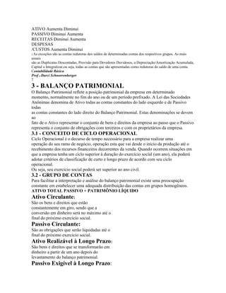 ATIVO Aumenta Diminui
PASSIVO Diminui Aumenta
RECEITAS Diminui Aumenta
DESPESAS
/CUSTOS Aumenta Diminui
2 As exceções são as contas redutoras dos saldos de determinadas contas dos respectivos grupos. As mais
usuais
são as Duplicatas Descontadas, Provisão para Devedores Duvidosos, a Depreciação/Amortização Acumulada,
Capital a Integralizar,ou seja, todas as contas que são apresentadas como redutoras do saldo de uma conta.
Contabilidade Básica
Prof o Darci Schnorrenberger
7
3 - BALANÇO PATRIMONIAL
O Balanço Patrimonial reflete a posição patrimonial da empresa em determinado
momento, normalmente no fim do ano ou de um período prefixado. A Lei das Sociedades
Anônimas denomina de Ativo todas as contas constantes do lado esquerdo e de Passivo
todas
as contas constantes do lado direito do Balanço Patrimonial. Estas denominações se devem
ao
fato de o Ativo representar o conjunto de bens e direitos da empresa ao passo que o Passivo
representa o conjunto de obrigações com terceiros e com os proprietários da empresa.
3.1 - CONCEITO DE CICLO OPERACIONAL
Ciclo Operacional é o decurso de tempo necessário para a empresa realizar uma
operação do seu ramo de negócio, operação esta que vai desde o início da produção até o
recebimento dos recursos financeiros decorrentes da venda. Quando ocorrem situações em
que a empresa tenha um ciclo superior à duração do exercício social (um ano), ela poderá
adotar critérios de classificação de curto e longo prazo de acordo com seu ciclo
operacional.
Ou seja, seu exercício social poderá ser superior ao ano civil.
3.2 - GRUPO DE CONTAS
Para facilitar a interpretação e análise do balanço patrimonial existe uma preocupação
constante em estabelecer uma adequada distribuição das contas em grupos homogêneos.
ATIVO TOTAL PASSIVO + PATRIMÔNIO LÍQUIDO
Ativo Circulante:
São os bens e direitos que estão
constantemente em giro, sendo que a
conversão em dinheiro será no máximo até o
final do próximo exercício social.
Passivo Circulante:
São as obrigações que serão liquidadas até o
final do próximo exercício social.
Ativo Realizável à Longo Prazo:
São bens e direitos que se transformarão em
dinheiro a partir de um ano depois do
levantamento do balanço patrimonial.
Passivo Exigível à Longo Prazo:
 