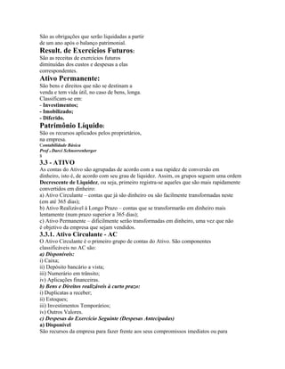 São as obrigações que serão liquidadas a partir
de um ano após o balanço patrimonial.
Result. de Exercícios Futuros:
São as receitas de exercícios futuros
diminuídas dos custos e despesas a elas
correspondentes.
Ativo Permanente:
São bens e direitos que não se destinam a
venda e tem vida útil, no caso de bens, longa.
Classificam-se em:
- Investimentos;
- Imobilizado;
- Diferido.
Patrimônio Líquido:
São os recursos aplicados pelos proprietários,
na empresa.
Contabilidade Básica
Prof o Darci Schnorrenberger
8
3.3 - ATIVO
As contas do Ativo são agrupadas de acordo com a sua rapidez de conversão em
dinheiro, isto é, de acordo com seu grau de liquidez. Assim, os grupos seguem uma ordem
Decrescente de Liquidez, ou seja, primeiro registra-se aqueles que são mais rapidamente
convertidos em dinheiro:
a) Ativo Circulante – contas que já são dinheiro ou são facilmente transformadas neste
(em até 365 dias);
b) Ativo Realizável à Longo Prazo – contas que se transformarão em dinheiro mais
lentamente (num prazo superior a 365 dias);
c) Ativo Permanente – dificilmente serão transformadas em dinheiro, uma vez que não
é objetivo da empresa que sejam vendidos.
3.3.1. Ativo Circulante - AC
O Ativo Circulante é o primeiro grupo de contas do Ativo. São componentes
classificáveis no AC são:
a) Disponíveis:
i) Caixa;
ii) Depósito bancário a vista;
iii) Numerário em trânsito;
iv) Aplicações financeiras.
b) Bens e Direitos realizáveis à curto prazo:
i) Duplicatas a receber;
ii) Estoques;
iii) Investimentos Temporários;
iv) Outros Valores.
c) Despesas do Exercício Seguinte (Despesas Antecipadas)
a) Disponível
São recursos da empresa para fazer frente aos seus compromissos imediatos ou para
 