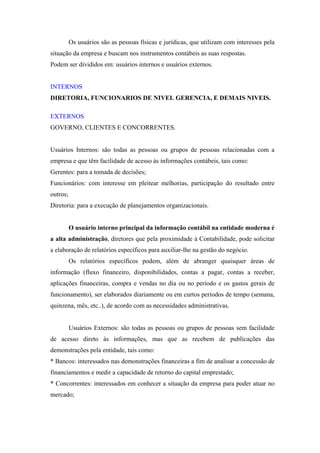 Os usuários são as pessoas físicas e jurídicas, que utilizam com interesses pela
situação da empresa e buscam nos instrumentos contábeis as suas respostas.
Podem ser divididos em: usuários internos e usuários externos.

INTERNOS
DIRETORIA, FUNCIONARIOS DE NIVEL GERENCIA, E DEMAIS NIVEIS.
EXTERNOS
GOVERNO, CLIENTES E CONCORRENTES.

Usuários Internos: são todas as pessoas ou grupos de pessoas relacionadas com a
empresa e que têm facilidade de acesso às informações contábeis, tais como:
Gerentes: para a tomada de decisões;
Funcionários: com interesse em pleitear melhorias, participação do resultado entre
outros;
Diretoria: para a execução de planejamentos organizacionais.

O usuário interno principal da informação contábil na entidade moderna é
a alta administração, diretores que pela proximidade à Contabilidade, pode solicitar
a elaboração de relatórios específicos para auxiliar-lhe na gestão do negócio.
Os relatórios específicos podem, além de abranger quaisquer áreas de
informação (fluxo financeiro, disponibilidades, contas a pagar, contas a receber,
aplicações financeiras, compra e vendas no dia ou no período e os gastos gerais de
funcionamento), ser elaborados diariamente ou em curtos períodos de tempo (semana,
quinzena, mês, etc..), de acordo com as necessidades administrativas.

Usuários Externos: são todas as pessoas ou grupos de pessoas sem facilidade
de acesso direto às informações, mas que as recebem de publicações das
demonstrações pela entidade, tais como:
* Bancos: interessados nas demonstrações financeiras a fim de analisar a concessão de
financiamentos e medir a capacidade de retorno do capital emprestado;
* Concorrentes: interessados em conhecer a situação da empresa para poder atuar no
mercado;

 